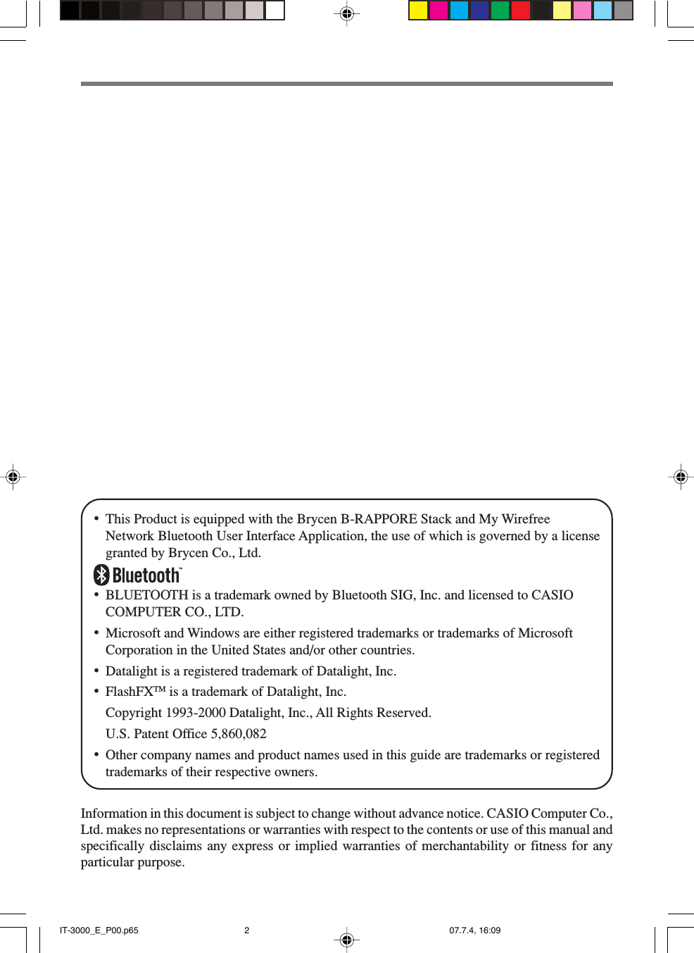 &bull;This Product is equipped with the Brycen B-RAPPORE Stack and My WirefreeNetwork Bluetooth User Interface Application, the use of which is governed by a licensegranted by Brycen Co., Ltd.&bull;BLUETOOTH is a trademark owned by Bluetooth SIG, Inc. and licensed to CASIOCOMPUTER CO., LTD.&bull;Microsoft and Windows are either registered trademarks or trademarks of MicrosoftCorporation in the United States and/or other countries.&bull;Datalight is a registered trademark of Datalight, Inc.&bull;FlashFXTM is a trademark of Datalight, Inc.Copyright 1993-2000 Datalight, Inc., All Rights Reserved.U.S. Patent Office 5,860,082&bull;Other company names and product names used in this guide are trademarks or registeredtrademarks of their respective owners.Information in this document is subject to change without advance notice. CASIO Computer Co.,Ltd. makes no representations or warranties with respect to the contents or use of this manual andspecifically disclaims any express or implied warranties of merchantability or fitness for anyparticular purpose.IT-3000_E_P00.p65 07.7.4, 16:092