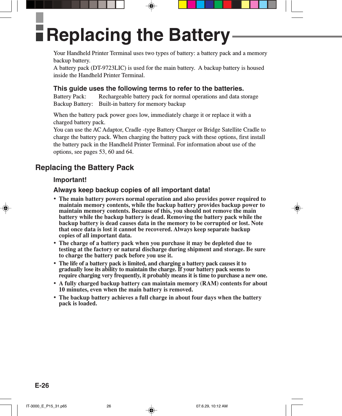 E-26Your Handheld Printer Terminal uses two types of battery: a battery pack and a memorybackup battery.A battery pack (DT-9723LIC) is used for the main battery.  A backup battery is housedinside the Handheld Printer Terminal.This guide uses the following terms to refer to the batteries.Battery Pack: Rechargeable battery pack for normal operations and data storageBackup Battery: Built-in battery for memory backupWhen the battery pack power goes low, immediately charge it or replace it with acharged battery pack.You can use the AC Adaptor, Cradle -type Battery Charger or Bridge Satellite Cradle tocharge the battery pack. When charging the battery pack with these options, first installthe battery pack in the Handheld Printer Terminal. For information about use of theoptions, see pages 53, 60 and 64.Replacing the Battery PackImportant!Always keep backup copies of all important data!&bull;The main battery powers normal operation and also provides power required tomaintain memory contents, while the backup battery provides backup power tomaintain memory contents. Because of this, you should not remove the mainbattery while the backup battery is dead. Removing the battery pack while thebackup battery is dead causes data in the memory to be corrupted or lost. Notethat once data is lost it cannot be recovered. Always keep separate backupcopies of all important data.&bull;The charge of a battery pack when you purchase it may be depleted due totesting at the factory or natural discharge during shipment and storage. Be sureto charge the battery pack before you use it.&bull;The life of a battery pack is limited, and charging a battery pack causes it togradually lose its ability to maintain the charge. If your battery pack seems torequire charging very frequently, it probably means it is time to purchase a new one.&bull;A fully charged backup battery can maintain memory (RAM) contents for about10 minutes, even when the main battery is removed.&bull;The backup battery achieves a full charge in about four days when the batterypack is loaded.Replacing the BatteryIT-3000_E_P15_31.p65 07.6.29, 10:12 AM26