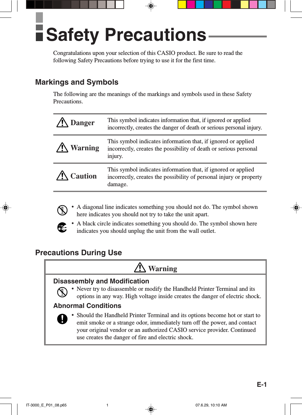 E-1WarningCautionDangerCongratulations upon your selection of this CASIO product. Be sure to read thefollowing Safety Precautions before trying to use it for the first time.Markings and SymbolsThe following are the meanings of the markings and symbols used in these SafetyPrecautions.This symbol indicates information that, if ignored or appliedincorrectly, creates the danger of death or serious personal injury.This symbol indicates information that, if ignored or appliedincorrectly, creates the possibility of death or serious personalinjury.This symbol indicates information that, if ignored or appliedincorrectly, creates the possibility of personal injury or propertydamage.&bull;A diagonal line indicates something you should not do. The symbol shownhere indicates you should not try to take the unit apart.&bull;A black circle indicates something you should do. The symbol shown hereindicates you should unplug the unit from the wall outlet.Precautions During UseWarningDisassembly and Modification&bull;Never try to disassemble or modify the Handheld Printer Terminal and itsoptions in any way. High voltage inside creates the danger of electric shock.Abnormal Conditions&bull;Should the Handheld Printer Terminal and its options become hot or start toemit smoke or a strange odor, immediately turn off the power, and contactyour original vendor or an authorized CASIO service provider. Continueduse creates the danger of fire and electric shock.Safety PrecautionsIT-3000_E_P01_08.p65 07.6.29, 10:10 AM1