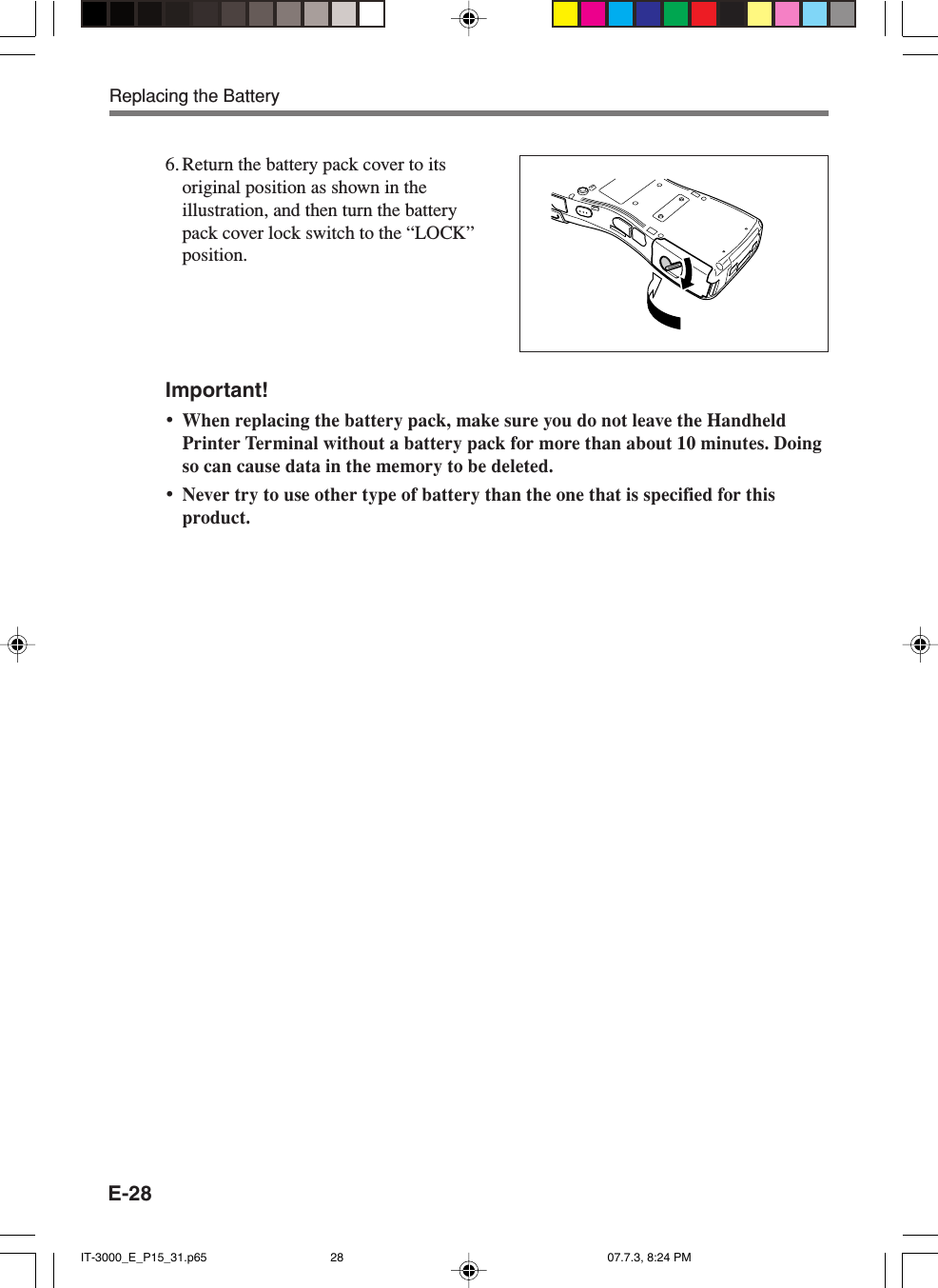 E-28Important!&bull;When replacing the battery pack, make sure you do not leave the HandheldPrinter Terminal without a battery pack for more than about 10 minutes. Doingso can cause data in the memory to be deleted.&bull;Never try to use other type of battery than the one that is specified for thisproduct.6. Return the battery pack cover to itsoriginal position as shown in theillustration, and then turn the batterypack cover lock switch to the &ldquo;LOCK&rdquo;position.Replacing the BatteryIT-3000_E_P15_31.p65 07.7.3, 8:24 PM28