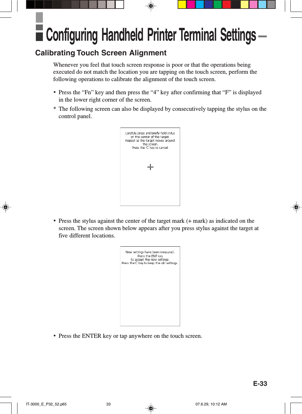 E-33Calibrating Touch Screen AlignmentWhenever you feel that touch screen response is poor or that the operations beingexecuted do not match the location you are tapping on the touch screen, perform thefollowing operations to calibrate the alignment of the touch screen.&bull;Press the &ldquo;Fn&rdquo; key and then press the &ldquo;4&rdquo; key after confirming that &ldquo;F&rdquo; is displayedin the lower right corner of the screen.* The following screen can also be displayed by consecutively tapping the stylus on thecontrol panel.&bull;Press the stylus against the center of the target mark (+ mark) as indicated on thescreen. The screen shown below appears after you press stylus against the target atfive different locations.Configuring Handheld Printer Terminal Settings&bull;Press the ENTER key or tap anywhere on the touch screen.IT-3000_E_P32_52.p65 07.6.29, 10:12 AM33