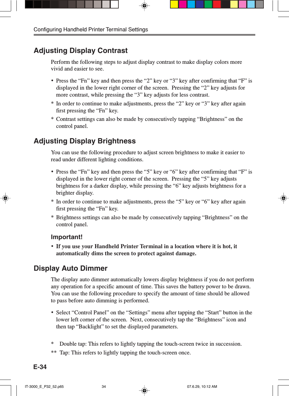 E-34Adjusting Display ContrastPerform the following steps to adjust display contrast to make display colors morevivid and easier to see.&bull;Press the &ldquo;Fn&rdquo; key and then press the &ldquo;2&rdquo; key or &ldquo;3&rdquo; key after confirming that &ldquo;F&rdquo; isdisplayed in the lower right corner of the screen.  Pressing the &ldquo;2&rdquo; key adjusts formore contrast, while pressing the &ldquo;3&rdquo; key adjusts for less contrast.* In order to continue to make adjustments, press the &ldquo;2&rdquo; key or &ldquo;3&rdquo; key after againfirst pressing the &ldquo;Fn&rdquo; key.* Contrast settings can also be made by consecutively tapping &ldquo;Brightness&rdquo; on thecontrol panel.Adjusting Display BrightnessYou can use the following procedure to adjust screen brightness to make it easier toread under different lighting conditions.&bull;Press the &ldquo;Fn&rdquo; key and then press the &ldquo;5&rdquo; key or &ldquo;6&rdquo; key after confirming that &ldquo;F&rdquo; isdisplayed in the lower right corner of the screen.  Pressing the &ldquo;5&rdquo; key adjustsbrightness for a darker display, while pressing the &ldquo;6&rdquo; key adjusts brightness for abrighter display.* In order to continue to make adjustments, press the &ldquo;5&rdquo; key or &ldquo;6&rdquo; key after againfirst pressing the &ldquo;Fn&rdquo; key.* Brightness settings can also be made by consecutively tapping &ldquo;Brightness&rdquo; on thecontrol panel.Important!&bull;If you use your Handheld Printer Terminal in a location where it is hot, itautomatically dims the screen to protect against damage.Display Auto DimmerThe display auto dimmer automatically lowers display brightness if you do not performany operation for a specific amount of time. This saves the battery power to be drawn.You can use the following procedure to specify the amount of time should be allowedto pass before auto dimming is performed.&bull;Select &ldquo;Control Panel&rdquo; on the &ldquo;Settings&rdquo; menu after tapping the &ldquo;Start&rdquo; button in thelower left corner of the screen.  Next, consecutively tap the &ldquo;Brightness&rdquo; icon andthen tap &ldquo;Backlight&rdquo; to set the displayed parameters.* Double tap: This refers to lightly tapping the touch-screen twice in succession.** Tap: This refers to lightly tapping the touch-screen once.Configuring Handheld Printer Terminal SettingsIT-3000_E_P32_52.p65 07.6.29, 10:12 AM34