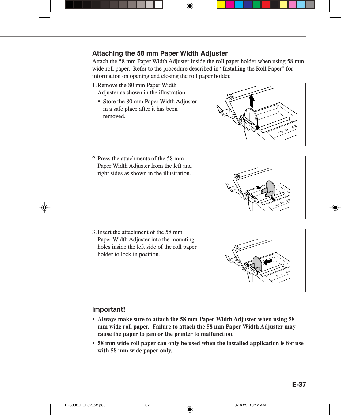 E-37Attaching the 58 mm Paper Width AdjusterAttach the 58 mm Paper Width Adjuster inside the roll paper holder when using 58 mmwide roll paper.  Refer to the procedure described in &ldquo;Installing the Roll Paper&rdquo; forinformation on opening and closing the roll paper holder.1. Remove the 80 mm Paper WidthAdjuster as shown in the illustration.&bull;Store the 80 mm Paper Width Adjusterin a safe place after it has beenremoved.2. Press the attachments of the 58 mmPaper Width Adjuster from the left andright sides as shown in the illustration.3. Insert the attachment of the 58 mmPaper Width Adjuster into the mountingholes inside the left side of the roll paperholder to lock in position.Important!&bull;Always make sure to attach the 58 mm Paper Width Adjuster when using 58mm wide roll paper.  Failure to attach the 58 mm Paper Width Adjuster maycause the paper to jam or the printer to malfunction.&bull;58 mm wide roll paper can only be used when the installed application is for usewith 58 mm wide paper only.IT-3000_E_P32_52.p65 07.6.29, 10:12 AM37