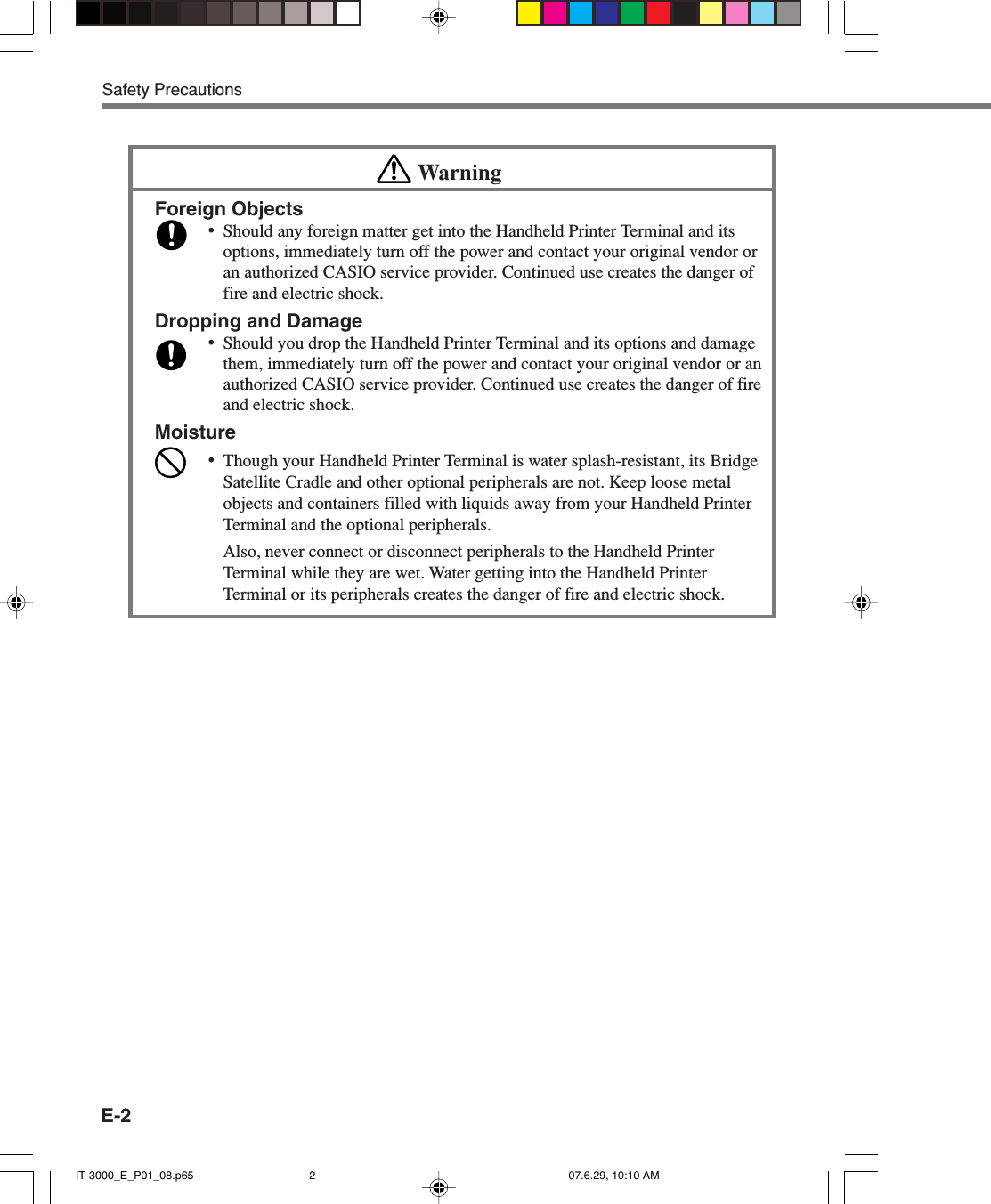 E-2Safety PrecautionsWarningForeign Objects&bull;Should any foreign matter get into the Handheld Printer Terminal and itsoptions, immediately turn off the power and contact your original vendor oran authorized CASIO service provider. Continued use creates the danger offire and electric shock.Dropping and Damage&bull;Should you drop the Handheld Printer Terminal and its options and damagethem, immediately turn off the power and contact your original vendor or anauthorized CASIO service provider. Continued use creates the danger of fireand electric shock.Moisture&bull;Though your Handheld Printer Terminal is water splash-resistant, its BridgeSatellite Cradle and other optional peripherals are not. Keep loose metalobjects and containers filled with liquids away from your Handheld PrinterTerminal and the optional peripherals.Also, never connect or disconnect peripherals to the Handheld PrinterTerminal while they are wet. Water getting into the Handheld PrinterTerminal or its peripherals creates the danger of fire and electric shock.IT-3000_E_P01_08.p65 07.6.29, 10:10 AM2