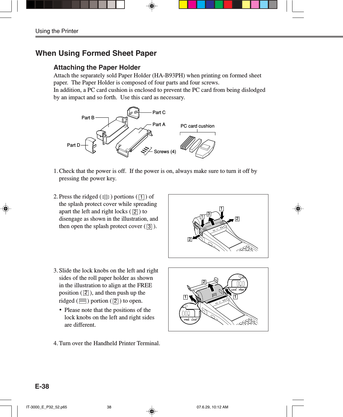 E-38When Using Formed Sheet PaperAttaching the Paper HolderAttach the separately sold Paper Holder (HA-B93PH) when printing on formed sheetpaper.  The Paper Holder is composed of four parts and four screws.In addition, a PC card cushion is enclosed to prevent the PC card from being dislodgedby an impact and so forth.  Use this card as necessary.1. Check that the power is off.  If the power is on, always make sure to turn it off bypressing the power key.2. Press the ridged ( ) portions (     ) ofthe splash protect cover while spreadingapart the left and right locks (     ) todisengage as shown in the illustration, andthen open the splash protect cover (     ).3. Slide the lock knobs on the left and rightsides of the roll paper holder as shownin the illustration to align at the FREEposition (     ), and then push up theridged ( ) portion (     ) to open.&bull;Please note that the positions of thelock knobs on the left and right sidesare different.4. Turn over the Handheld Printer Terminal.1232Using the Printer13221121LOCK FREELOCKFREE2Part BPart DPart CPart AScrews (4)PC card cushionIT-3000_E_P32_52.p65 07.6.29, 10:12 AM38
