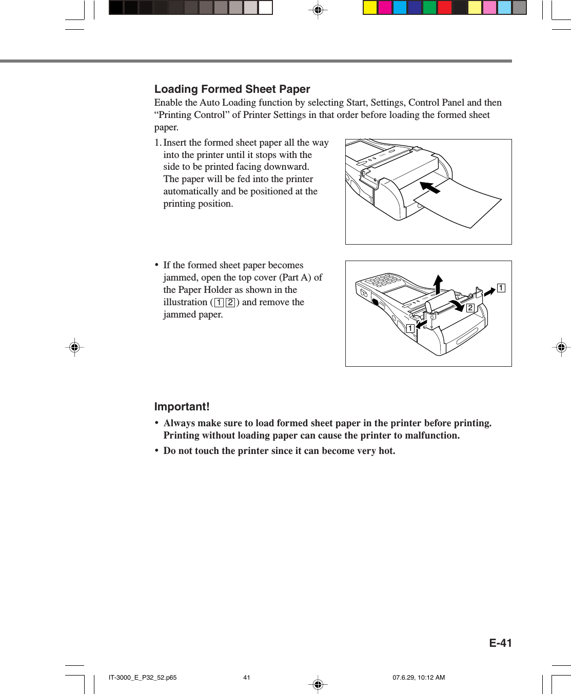E-41Loading Formed Sheet PaperEnable the Auto Loading function by selecting Start, Settings, Control Panel and then&ldquo;Printing Control&rdquo; of Printer Settings in that order before loading the formed sheetpaper.1. Insert the formed sheet paper all the wayinto the printer until it stops with theside to be printed facing downward.The paper will be fed into the printerautomatically and be positioned at theprinting position.&bull;If the formed sheet paper becomesjammed, open the top cover (Part A) ofthe Paper Holder as shown in theillustration (         ) and remove thejammed paper.Important!&bull;Always make sure to load formed sheet paper in the printer before printing.Printing without loading paper can cause the printer to malfunction.&bull;Do not touch the printer since it can become very hot.1121 2IT-3000_E_P32_52.p65 07.6.29, 10:12 AM41