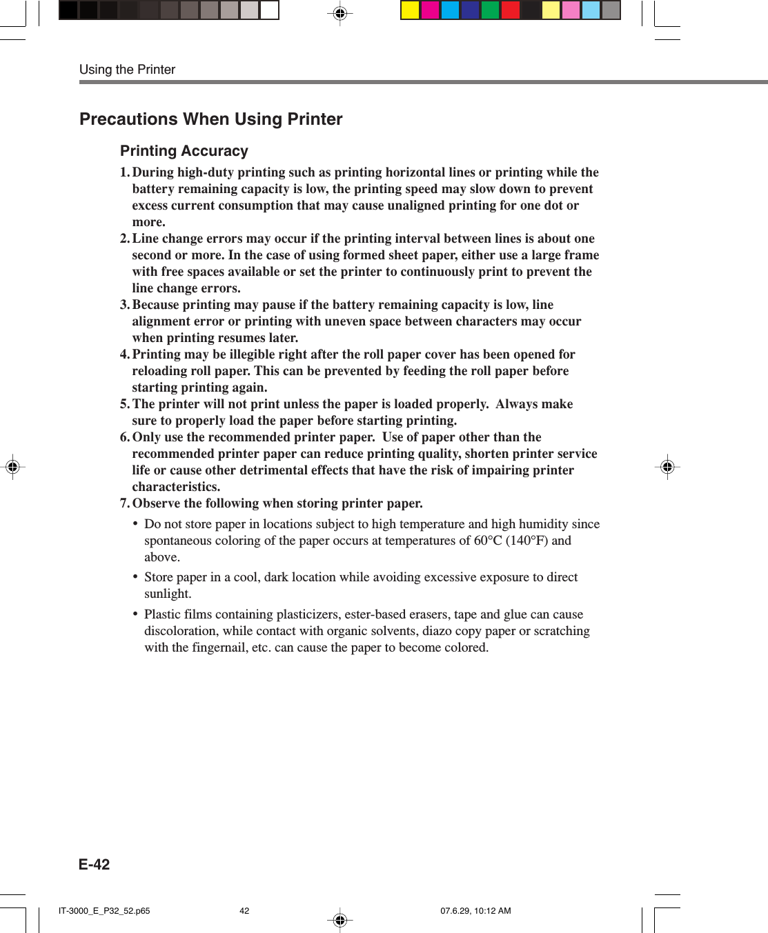 E-42Precautions When Using PrinterPrinting Accuracy1. During high-duty printing such as printing horizontal lines or printing while thebattery remaining capacity is low, the printing speed may slow down to preventexcess current consumption that may cause unaligned printing for one dot ormore.2. Line change errors may occur if the printing interval between lines is about onesecond or more. In the case of using formed sheet paper, either use a large framewith free spaces available or set the printer to continuously print to prevent theline change errors.3. Because printing may pause if the battery remaining capacity is low, linealignment error or printing with uneven space between characters may occurwhen printing resumes later.4. Printing may be illegible right after the roll paper cover has been opened forreloading roll paper. This can be prevented by feeding the roll paper beforestarting printing again.5. The printer will not print unless the paper is loaded properly.  Always makesure to properly load the paper before starting printing.6. Only use the recommended printer paper.  Use of paper other than therecommended printer paper can reduce printing quality, shorten printer servicelife or cause other detrimental effects that have the risk of impairing printercharacteristics.7. Observe the following when storing printer paper.&bull;Do not store paper in locations subject to high temperature and high humidity sincespontaneous coloring of the paper occurs at temperatures of 60&deg;C (140&deg;F) andabove.&bull;Store paper in a cool, dark location while avoiding excessive exposure to directsunlight.&bull;Plastic films containing plasticizers, ester-based erasers, tape and glue can causediscoloration, while contact with organic solvents, diazo copy paper or scratchingwith the fingernail, etc. can cause the paper to become colored.Using the PrinterIT-3000_E_P32_52.p65 07.6.29, 10:12 AM42