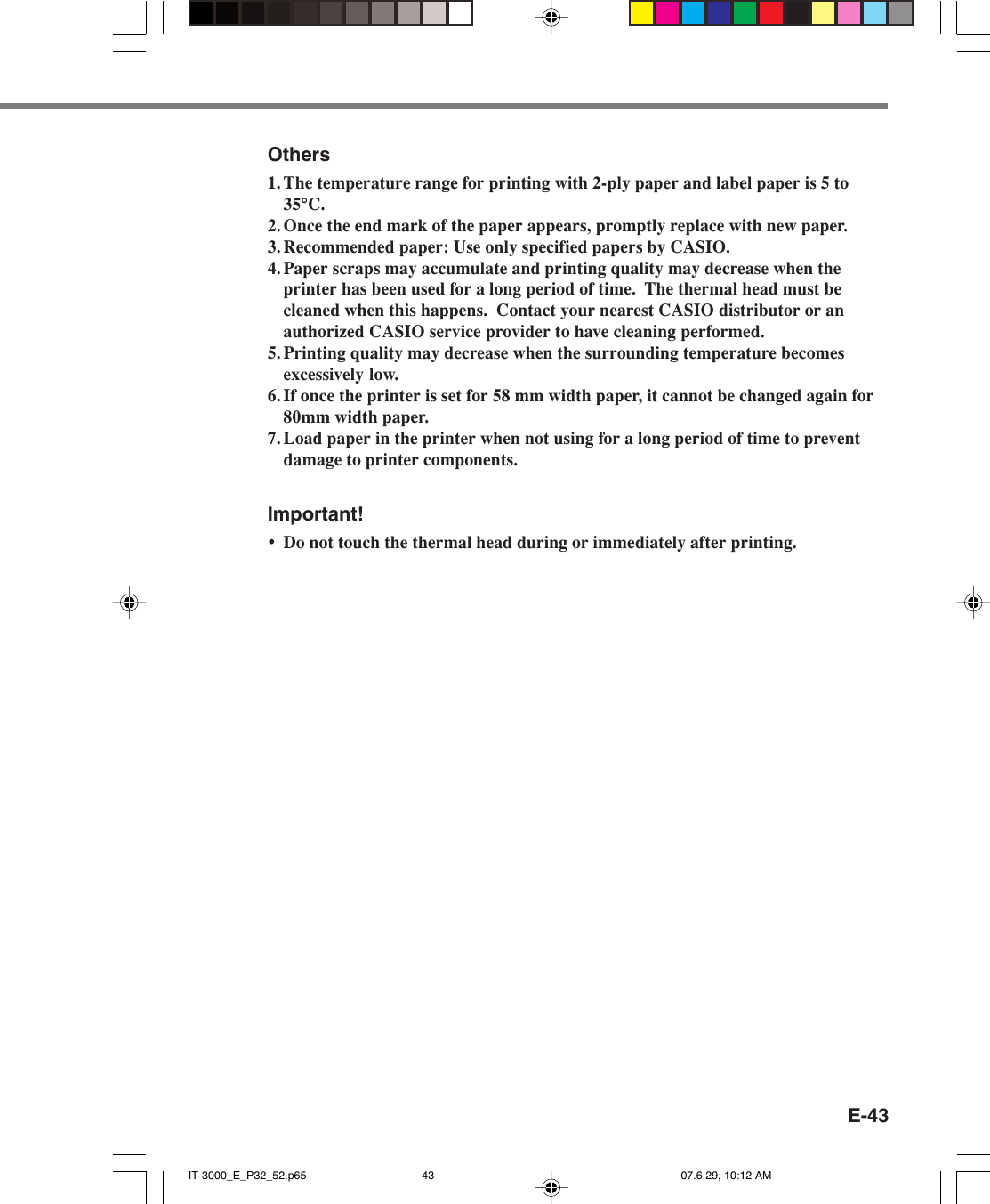 E-43Others1. The temperature range for printing with 2-ply paper and label paper is 5 to35&deg;C.2. Once the end mark of the paper appears, promptly replace with new paper.3. Recommended paper: Use only specified papers by CASIO.4. Paper scraps may accumulate and printing quality may decrease when theprinter has been used for a long period of time.  The thermal head must becleaned when this happens.  Contact your nearest CASIO distributor or anauthorized CASIO service provider to have cleaning performed.5. Printing quality may decrease when the surrounding temperature becomesexcessively low.6. If once the printer is set for 58 mm width paper, it cannot be changed again for80mm width paper.7. Load paper in the printer when not using for a long period of time to preventdamage to printer components.Important!&bull;Do not touch the thermal head during or immediately after printing.IT-3000_E_P32_52.p65 07.6.29, 10:12 AM43