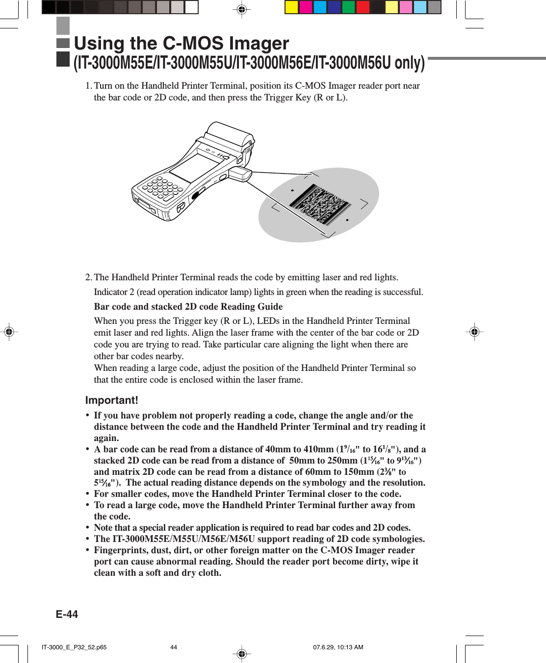 E-44Using the C-MOS Imager(IT-3000M55E/IT-3000M55U/IT-3000M56E/IT-3000M56U only)1. Turn on the Handheld Printer Terminal, position its C-MOS Imager reader port nearthe bar code or 2D code, and then press the Trigger Key (R or L).2. The Handheld Printer Terminal reads the code by emitting laser and red lights.Indicator 2 (read operation indicator lamp) lights in green when the reading is successful.Bar code and stacked 2D code Reading GuideWhen you press the Trigger key (R or L), LEDs in the Handheld Printer Terminalemit laser and red lights. Align the laser frame with the center of the bar code or 2Dcode you are trying to read. Take particular care aligning the light when there areother bar codes nearby.When reading a large code, adjust the position of the Handheld Printer Terminal sothat the entire code is enclosed within the laser frame.Important!&bull;If you have problem not properly reading a code, change the angle and/or thedistance between the code and the Handheld Printer Terminal and try reading itagain.&bull;A bar code can be read from a distance of 40mm to 410mm (19/16" to 161/8"), and astacked 2D code can be read from a distance of  50mm to 250mm (11515151515&frasl;&frasl;&frasl;&frasl;&frasl;1616161616" to 91313131313&frasl;&frasl;&frasl;&frasl;&frasl;1616161616")and matrix 2D code can be read from a distance of 60mm to 150mm (233333&frasl;&frasl;&frasl;&frasl;&frasl;88888" to51515151515&frasl;&frasl;&frasl;&frasl;&frasl;1616161616").  The actual reading distance depends on the symbology and the resolution.&bull;For smaller codes, move the Handheld Printer Terminal closer to the code.&bull;To read a large code, move the Handheld Printer Terminal further away fromthe code.&bull;Note that a special reader application is required to read bar codes and 2D codes.&bull;The IT-3000M55E/M55U/M56E/M56U support reading of 2D code symbologies.&bull;Fingerprints, dust, dirt, or other foreign matter on the C-MOS Imager readerport can cause abnormal reading. Should the reader port become dirty, wipe itclean with a soft and dry cloth.IT-3000_E_P32_52.p65 07.6.29, 10:13 AM44