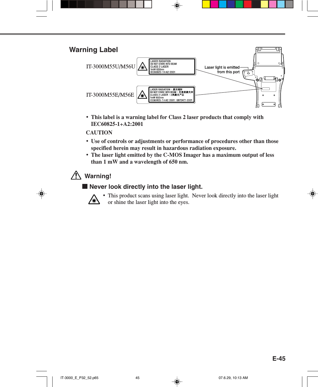 E-45Warning Label&bull;This label is a warning label for Class 2 laser products that comply withIEC60825-1+A2:2001CAUTION&bull;Use of controls or adjustments or performance of procedures other than thosespecified herein may result in hazardous radiation exposure.&bull;The laser light emitted by the C-MOS Imager has a maximum output of lessthan 1 mW and a wavelength of 650 nm. Warning!  Never look directly into the laser light.&bull;This product scans using laser light.  Never look directly into the laser lightor shine the laser light into the eyes.Laser light is emittedfrom this portIT-3000M55U/M56UIT-3000M55E/M56EIT-3000_E_P32_52.p65 07.6.29, 10:13 AM45