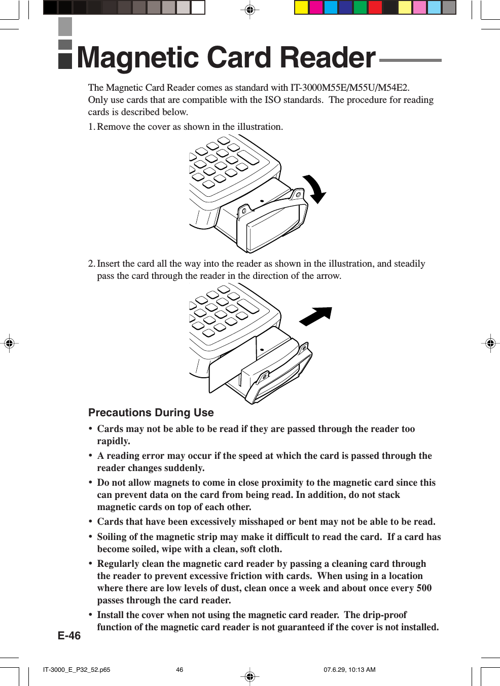 E-46The Magnetic Card Reader comes as standard with IT-3000M55E/M55U/M54E2.Only use cards that are compatible with the ISO standards.  The procedure for readingcards is described below.1. Remove the cover as shown in the illustration.2. Insert the card all the way into the reader as shown in the illustration, and steadilypass the card through the reader in the direction of the arrow.Precautions During Use&bull;Cards may not be able to be read if they are passed through the reader toorapidly.&bull;A reading error may occur if the speed at which the card is passed through thereader changes suddenly.&bull;Do not allow magnets to come in close proximity to the magnetic card since thiscan prevent data on the card from being read. In addition, do not stackmagnetic cards on top of each other.&bull;Cards that have been excessively misshaped or bent may not be able to be read.&bull;Soiling of the magnetic strip may make it difficult to read the card.  If a card hasbecome soiled, wipe with a clean, soft cloth.&bull;Regularly clean the magnetic card reader by passing a cleaning card throughthe reader to prevent excessive friction with cards.  When using in a locationwhere there are low levels of dust, clean once a week and about once every 500passes through the card reader.&bull;Install the cover when not using the magnetic card reader.  The drip-prooffunction of the magnetic card reader is not guaranteed if the cover is not installed.Magnetic Card ReaderIT-3000_E_P32_52.p65 07.6.29, 10:13 AM46