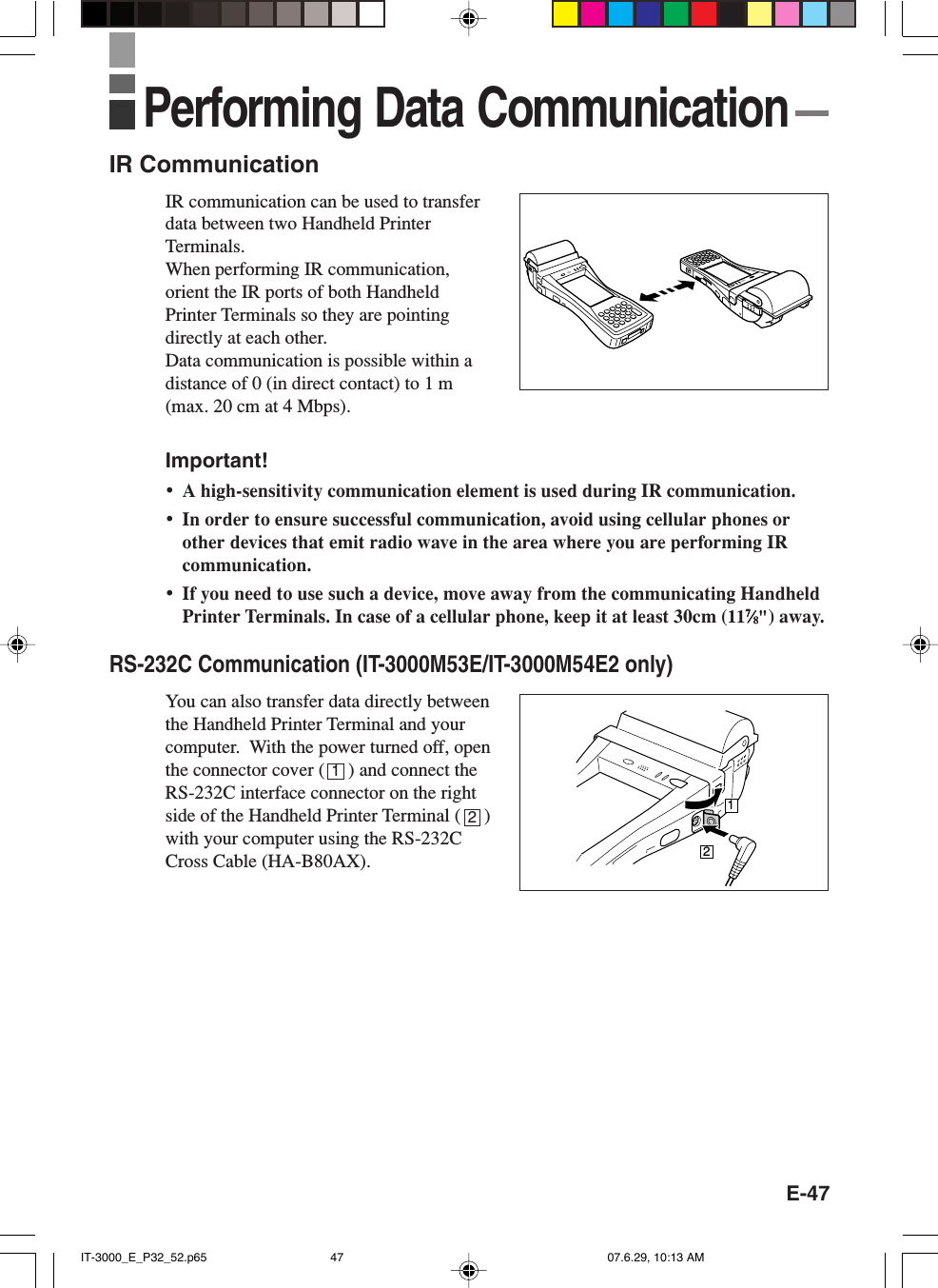 E-47IR CommunicationIR communication can be used to transferdata between two Handheld PrinterTerminals.When performing IR communication,orient the IR ports of both HandheldPrinter Terminals so they are pointingdirectly at each other.Data communication is possible within adistance of 0 (in direct contact) to 1 m(max. 20 cm at 4 Mbps).Important!&bull;A high-sensitivity communication element is used during IR communication.&bull;In order to ensure successful communication, avoid using cellular phones orother devices that emit radio wave in the area where you are performing IRcommunication.&bull;If you need to use such a device, move away from the communicating HandheldPrinter Terminals. In case of a cellular phone, keep it at least 30cm (1177777&frasl;&frasl;&frasl;&frasl;&frasl;88888") away.RS-232C Communication (IT-3000M53E/IT-3000M54E2 only)You can also transfer data directly betweenthe Handheld Printer Terminal and yourcomputer.  With the power turned off, openthe connector cover (     ) and connect theRS-232C interface connector on the rightside of the Handheld Printer Terminal (     )with your computer using the RS-232CCross Cable (HA-B80AX).12Performing Data Communication12IT-3000_E_P32_52.p65 07.6.29, 10:13 AM47