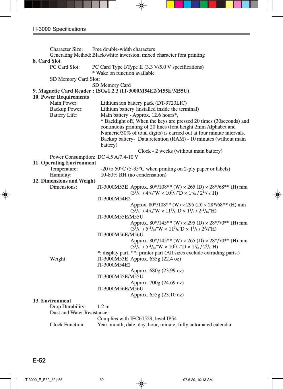 E-52IT-3000 SpecificationsCharacter Size: Free double-width charactersGenerating Method: Black/white inversion, mixed character font printing8. Card SlotPC Card Slot: PC Card Type I/Type II (3.3 V/5.0 V specifications)* Wake on function availableSD Memory Card Slot:SD Memory Card9. Magnetic Card Reader : ISO#1.2.3 (IT-3000M54E2/M55E/M55U)10. Power RequirementsMain Power: Lithium ion battery pack (DT-9723LIC)Backup Power: Lithium battery (installed inside the terminal)Battery Life: Main battery - Approx. 12.6 hours*,* Backlight off, When the keys are pressed 20 times (30seconds) andcontinuous printing of 20 lines (font height 2mm Alphabet andNumeric/30% of total digits) is carried out at four minute intervals.Backup battery- Data retention (RAM) - 10 minutes (without mainbattery)Clock - 2 weeks (without main battery)Power Consumption: DC 4.5 A/7.4-10 V11. Operating EnvironmentTemperature: -20 to 50&deg;C (5-35&deg;C when printing on 2-ply paper or labels)Humidity: 10-80% RH (no condensation)12. Dimensions and WeightDimensions: IT-3000M53E Approx. 80*/108** (W) &times; 265 (D) &times; 28*/68** (H) mm(31/8'' / 41/4''W &times; 107/16''D &times; 11/8 / 211/16''H)IT-3000M54E2Approx. 80*/108** (W) &times; 295 (D) &times; 28*/68** (H) mm(31/8'' / 41/4''W &times; 115/8''D &times; 11/8 / 211/16''H)IT-3000M55E/M55UApprox. 80*/145** (W) &times; 295 (D) &times; 28*/70** (H) mm(31/8'' / 511/16''W &times; 115/8''D &times; 11/8 / 23/4''H)IT-3000M56E/M56UApprox. 80*/145** (W) &times; 265 (D) &times; 28*/70** (H) mm(31/8'' / 511/16''W &times; 107/16''D &times; 11/8 / 23/4''H)*; display part, **; printer part (All sizes exclude extruding parts.)Weight: IT-3000M53E Approx. 635g (22.4 oz)IT-3000M54E2Approx. 680g (23.99 oz)IT-3000M55E/M55UApprox. 700g (24.69 oz)IT-3000M56E/M56UApprox. 655g (23.10 oz)13. EnvironmentDrop Durability: 1.2 mDust and Water Resistance:Complies with IEC60529, level IP54Clock Function: Year, month, date, day, hour, minute; fully automated calendarIT-3000_E_P32_52.p65 07.6.29, 10:13 AM52