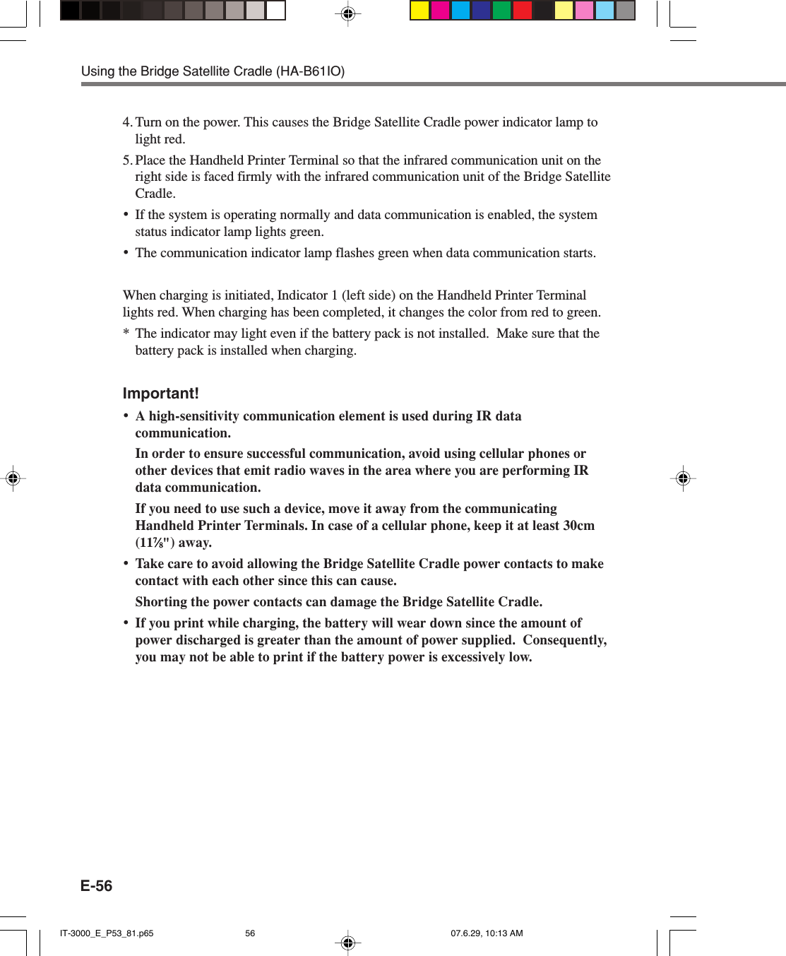 E-564. Turn on the power. This causes the Bridge Satellite Cradle power indicator lamp tolight red.5. Place the Handheld Printer Terminal so that the infrared communication unit on theright side is faced firmly with the infrared communication unit of the Bridge SatelliteCradle.&bull;If the system is operating normally and data communication is enabled, the systemstatus indicator lamp lights green.&bull;The communication indicator lamp flashes green when data communication starts.When charging is initiated, Indicator 1 (left side) on the Handheld Printer Terminallights red. When charging has been completed, it changes the color from red to green.* The indicator may light even if the battery pack is not installed.  Make sure that thebattery pack is installed when charging.Important!&bull;A high-sensitivity communication element is used during IR datacommunication.In order to ensure successful communication, avoid using cellular phones orother devices that emit radio waves in the area where you are performing IRdata communication.If you need to use such a device, move it away from the communicatingHandheld Printer Terminals. In case of a cellular phone, keep it at least 30cm(1177777&frasl;&frasl;&frasl;&frasl;&frasl;88888") away.&bull;Take care to avoid allowing the Bridge Satellite Cradle power contacts to makecontact with each other since this can cause.Shorting the power contacts can damage the Bridge Satellite Cradle.&bull;If you print while charging, the battery will wear down since the amount ofpower discharged is greater than the amount of power supplied.  Consequently,you may not be able to print if the battery power is excessively low.Using the Bridge Satellite Cradle (HA-B61IO)IT-3000_E_P53_81.p65 07.6.29, 10:13 AM56