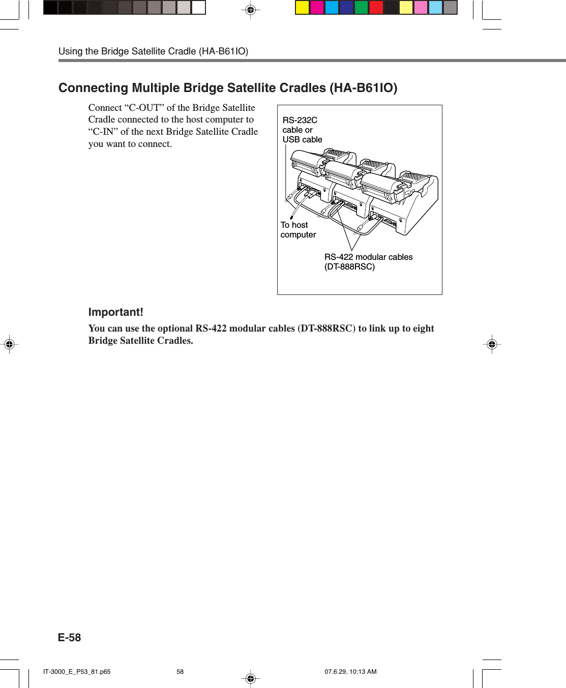E-58Connecting Multiple Bridge Satellite Cradles (HA-B61IO)Connect &ldquo;C-OUT&rdquo; of the Bridge SatelliteCradle connected to the host computer to&ldquo;C-IN&rdquo; of the next Bridge Satellite Cradleyou want to connect.Important!You can use the optional RS-422 modular cables (DT-888RSC) to link up to eightBridge Satellite Cradles.Using the Bridge Satellite Cradle (HA-B61IO)RS-422 modular cables(DT-888RSC)RS-232C cable or USB cableTo host computerIT-3000_E_P53_81.p65 07.6.29, 10:13 AM58
