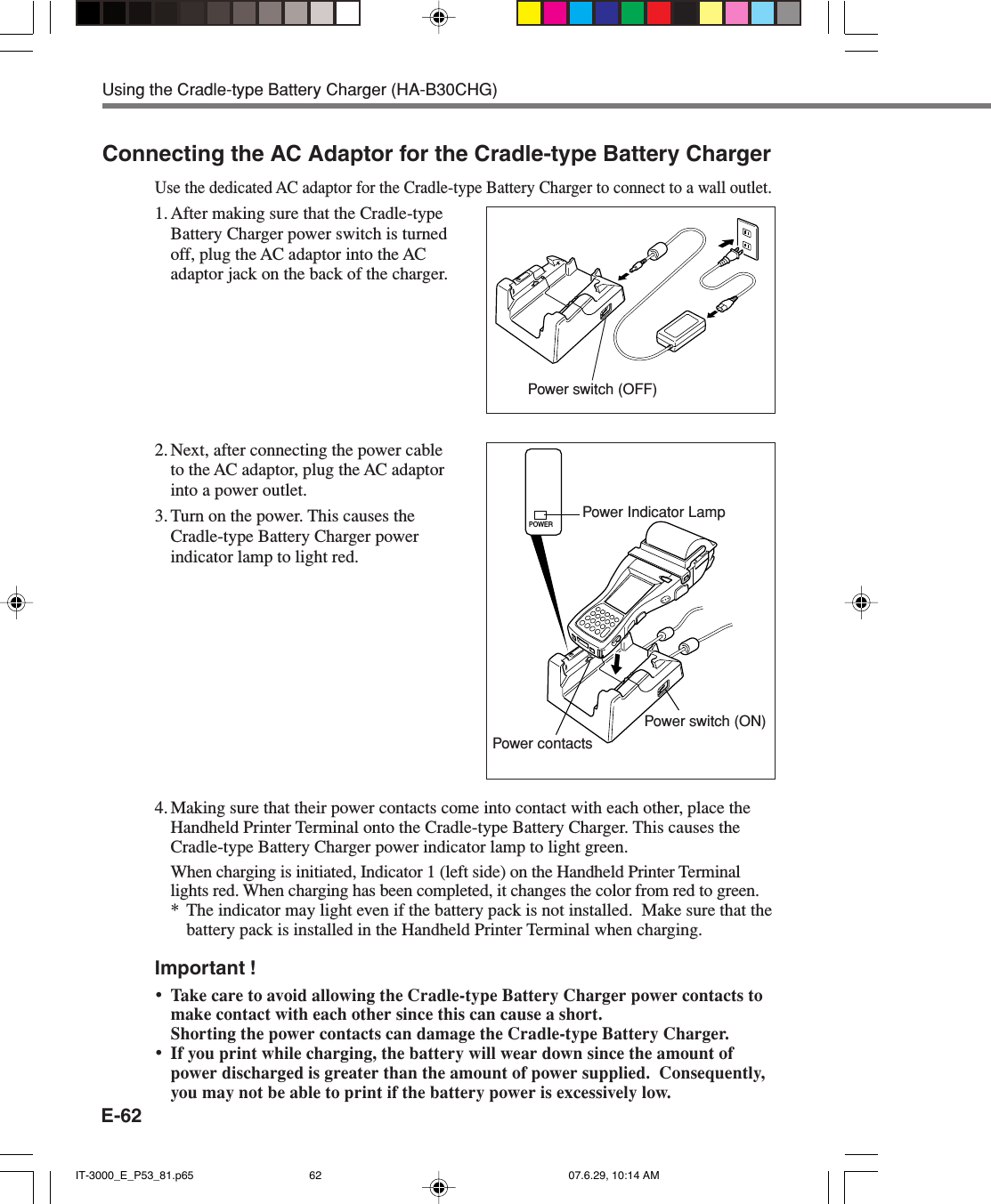 E-62Connecting the AC Adaptor for the Cradle-type Battery ChargerUse the dedicated AC adaptor for the Cradle-type Battery Charger to connect to a wall outlet.1. After making sure that the Cradle-typeBattery Charger power switch is turnedoff, plug the AC adaptor into the ACadaptor jack on the back of the charger.2. Next, after connecting the power cableto the AC adaptor, plug the AC adaptorinto a power outlet.3. Turn on the power. This causes theCradle-type Battery Charger powerindicator lamp to light red.4. Making sure that their power contacts come into contact with each other, place theHandheld Printer Terminal onto the Cradle-type Battery Charger. This causes theCradle-type Battery Charger power indicator lamp to light green.When charging is initiated, Indicator 1 (left side) on the Handheld Printer Terminallights red. When charging has been completed, it changes the color from red to green.* The indicator may light even if the battery pack is not installed.  Make sure that thebattery pack is installed in the Handheld Printer Terminal when charging.Important !&bull;Take care to avoid allowing the Cradle-type Battery Charger power contacts tomake contact with each other since this can cause a short.Shorting the power contacts can damage the Cradle-type Battery Charger.&bull;If you print while charging, the battery will wear down since the amount ofpower discharged is greater than the amount of power supplied.  Consequently,you may not be able to print if the battery power is excessively low.Power Indicator LampPower switch (ON)Power contactsUsing the Cradle-type Battery Charger (HA-B30CHG)Power switch (OFF)POWERIT-3000_E_P53_81.p65 07.6.29, 10:14 AM62