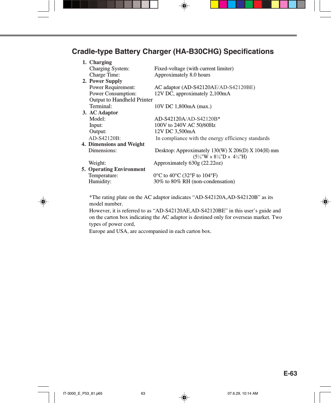 E-63Cradle-type Battery Charger (HA-B30CHG) Specifications1. ChargingCharging System: Fixed-voltage (with current limiter)Charge Time: Approximately 8.0 hours2. Power SupplyPower Requirement: AC adaptor (AD-S42120AE/AD-S42120BE)Power Consumption: 12V DC, approximately 2,100mAOutput to Handheld PrinterTerminal: 10V DC 1,800mA (max.)3. AC AdaptorModel: AD-S42120A/AD-S42120B*Input: 100V to 240V AC 50/60HzOutput: 12V DC 3,500mA            AD-S42120B:                         In compliance with the energy efficiency standards            4. Dimensions and Weight            Dimensions: Desktop: Approximately 130(W) X 206(D) X 104(H) mm(51&frasl;8"W &times; 81&frasl;8"D &times;  41&frasl;8"H)             Weight: Approximately 630g (22.22oz)            5. Operating Environment            Temperature: 0&deg;C to 40&deg;C (32&deg;F to 104&deg;F)            Humidity: 30% to 80% RH (non-condensation) IT-3000_E_P53_81.p65 07.6.29, 10:14 AM63*The rating plate on the AC adaptor indicates &ldquo;AD-S42120A,AD-S42120B&rdquo; as its model number. However, it is referred to as &ldquo;AD-S42120AE,AD-S42120BE&rdquo; in this user&rsquo;s guide and on the carton box indicating the AC adaptor is destined only for overseas market. Two types of power cord, Europe and USA, are accompanied in each carton box. 