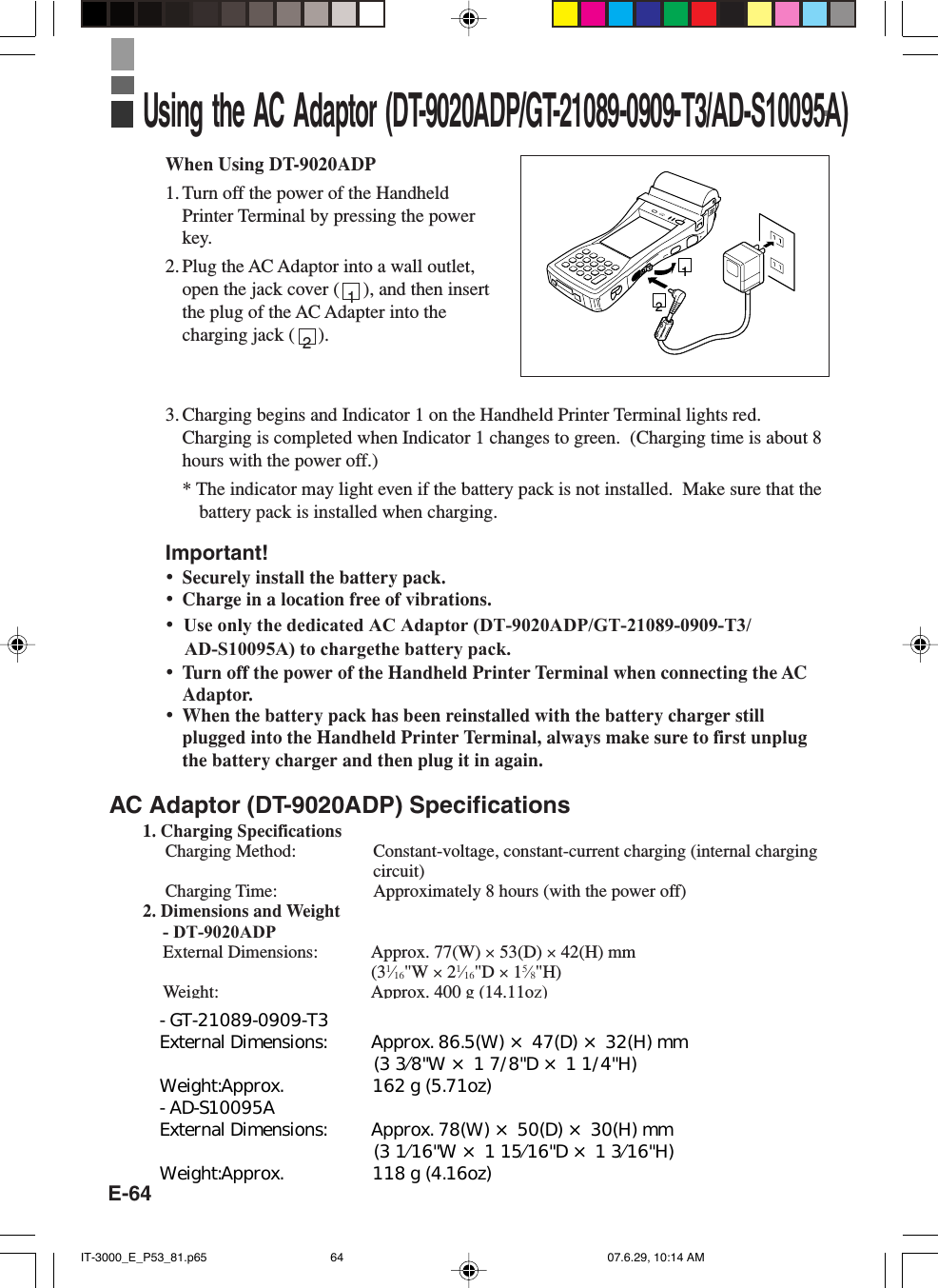 E-64When Using DT-9020ADP1. Turn off the power of the HandheldPrinter Terminal by pressing the powerkey.2. Plug the AC Adaptor into a wall outlet,open the jack cover (     ), and then insertthe plug of the AC Adapter into thecharging jack (     ).3. Charging begins and Indicator 1 on the Handheld Printer Terminal lights red.Charging is completed when Indicator 1 changes to green.  (Charging time is about 8hours with the power off.)* The indicator may light even if the battery pack is not installed.  Make sure that thebattery pack is installed when charging.Important!&bull;Securely install the battery pack.&bull;Charge in a location free of vibrations.&bull;  Use only the dedicated AC Adaptor (DT-9020ADP/GT-21089-0909-T3/    AD-S10095A) to chargethe battery pack.&bull;Turn off the power of the Handheld Printer Terminal when connecting the ACAdaptor.&bull;When the battery pack has been reinstalled with the battery charger stillplugged into the Handheld Printer Terminal, always make sure to first unplugthe battery charger and then plug it in again.AC Adaptor (DT-9020ADP) Specifications1. Charging SpecificationsCharging Method: Constant-voltage, constant-current charging (internal chargingcircuit)Charging Time: Approximately 8 hours (with the power off)2. Dimensions and Weight            - DT-9020ADP       External Dimensions: Approx. 77(W) &times; 53(D) &times; 42(H) mm       (31&frasl;16"W &times; 21&frasl;16"D &times; 15&frasl;8"H)       Weight: Approx. 400 g (14.11oz)Using the AC Adaptor (DT-9020ADP/GT-21089-0909-T3/AD-S10095A)1212IT-3000_E_P53_81.p65 07.6.29, 10:14 AM64- GT-21089-0909-T3  External Dimensions:         Approx. 86.5(W) &times; 47(D) &times; 32(H) mm &emsp;&emsp;&emsp;&emsp;&emsp;&emsp;&emsp;&emsp;&emsp;&emsp;&emsp;&emsp;(3 3&frasl;8"W &times; 1 7/8"D &times; 1 1/4"H) Weight:Approx.                  162 g (5.71oz) - AD-S10095A External Dimensions:         Approx. 78(W) &times; 50(D) &times; 30(H) mm &emsp;&emsp;&emsp;&emsp;&emsp;&emsp;&emsp;&emsp;&emsp;&emsp;&emsp;&emsp;(3 1&frasl;16"W &times; 1 15&frasl;16"D &times; 1 3&frasl;16"H) Weight:Approx.                  118 g (4.16oz)