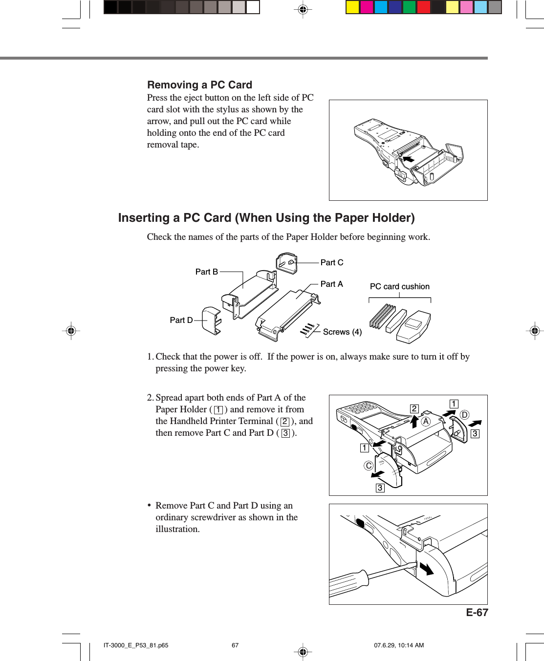 E-67Removing a PC CardPress the eject button on the left side of PCcard slot with the stylus as shown by thearrow, and pull out the PC card whileholding onto the end of the PC cardremoval tape.Inserting a PC Card (When Using the Paper Holder)Check the names of the parts of the Paper Holder before beginning work.1. Check that the power is off.  If the power is on, always make sure to turn it off bypressing the power key.2. Spread apart both ends of Part A of thePaper Holder (     ) and remove it fromthe Handheld Printer Terminal (     ), andthen remove Part C and Part D (     ).&bull;Remove Part C and Part D using anordinary screwdriver as shown in theillustration.Part BPart DPart CPart AScrews (4)PC card cushionCDA11233123IT-3000_E_P53_81.p65 07.6.29, 10:14 AM67