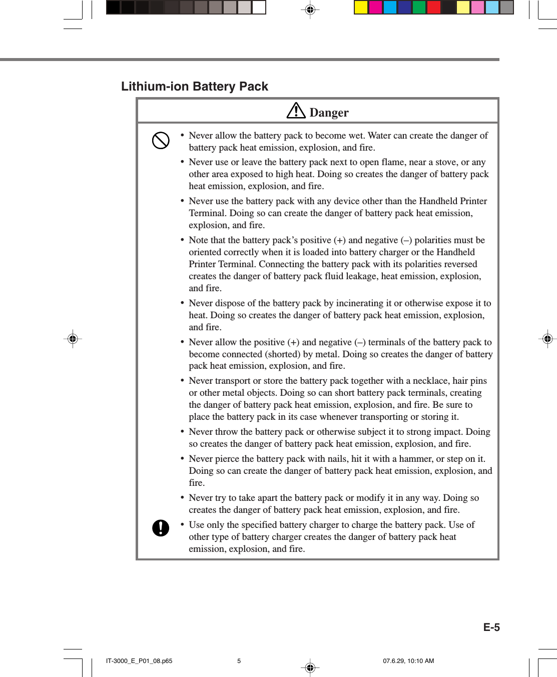 E-5Lithium-ion Battery PackDanger&bull;Never allow the battery pack to become wet. Water can create the danger ofbattery pack heat emission, explosion, and fire.&bull;Never use or leave the battery pack next to open flame, near a stove, or anyother area exposed to high heat. Doing so creates the danger of battery packheat emission, explosion, and fire.&bull;Never use the battery pack with any device other than the Handheld PrinterTerminal. Doing so can create the danger of battery pack heat emission,explosion, and fire.&bull;Note that the battery pack&rsquo;s positive (+) and negative (&ndash;) polarities must beoriented correctly when it is loaded into battery charger or the HandheldPrinter Terminal. Connecting the battery pack with its polarities reversedcreates the danger of battery pack fluid leakage, heat emission, explosion,and fire.&bull;Never dispose of the battery pack by incinerating it or otherwise expose it toheat. Doing so creates the danger of battery pack heat emission, explosion,and fire.&bull;Never allow the positive (+) and negative (&ndash;) terminals of the battery pack tobecome connected (shorted) by metal. Doing so creates the danger of batterypack heat emission, explosion, and fire.&bull;Never transport or store the battery pack together with a necklace, hair pinsor other metal objects. Doing so can short battery pack terminals, creatingthe danger of battery pack heat emission, explosion, and fire. Be sure toplace the battery pack in its case whenever transporting or storing it.&bull;Never throw the battery pack or otherwise subject it to strong impact. Doingso creates the danger of battery pack heat emission, explosion, and fire.&bull;Never pierce the battery pack with nails, hit it with a hammer, or step on it.Doing so can create the danger of battery pack heat emission, explosion, andfire.&bull;Never try to take apart the battery pack or modify it in any way. Doing socreates the danger of battery pack heat emission, explosion, and fire.&bull;Use only the specified battery charger to charge the battery pack. Use ofother type of battery charger creates the danger of battery pack heatemission, explosion, and fire.IT-3000_E_P01_08.p65 07.6.29, 10:10 AM5