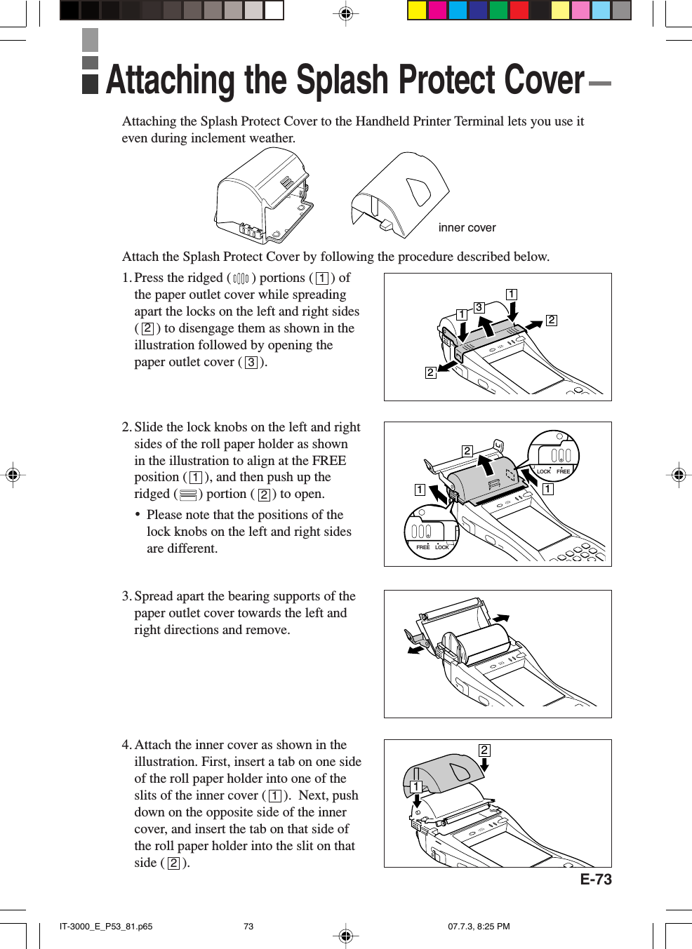 E-73Attaching the Splash Protect Cover to the Handheld Printer Terminal lets you use iteven during inclement weather.Attach the Splash Protect Cover by following the procedure described below.1. Press the ridged ( ) portions (     ) ofthe paper outlet cover while spreadingapart the locks on the left and right sides(     ) to disengage them as shown in theillustration followed by opening thepaper outlet cover (     ).2. Slide the lock knobs on the left and rightsides of the roll paper holder as shownin the illustration to align at the FREEposition (     ), and then push up theridged ( ) portion (     ) to open.&bull;Please note that the positions of thelock knobs on the left and right sidesare different.3. Spread apart the bearing supports of thepaper outlet cover towards the left andright directions and remove.4. Attach the inner cover as shown in theillustration. First, insert a tab on one sideof the roll paper holder into one of theslits of the inner cover (     ).  Next, pushdown on the opposite side of the innercover, and insert the tab on that side ofthe roll paper holder into the slit on thatside (     ).Attaching the Splash Protect Coverinner cover123121213221121LOCK FREELOCKFREE12IT-3000_E_P53_81.p65 07.7.3, 8:25 PM73