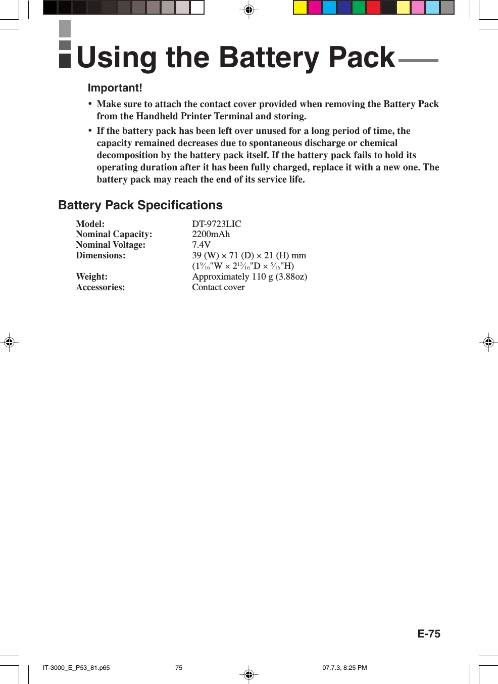 E-75Important!&bull;Make sure to attach the contact cover provided when removing the Battery Packfrom the Handheld Printer Terminal and storing.&bull;If the battery pack has been left over unused for a long period of time, thecapacity remained decreases due to spontaneous discharge or chemicaldecomposition by the battery pack itself. If the battery pack fails to hold itsoperating duration after it has been fully charged, replace it with a new one. Thebattery pack may reach the end of its service life.Battery Pack SpecificationsModel: DT-9723LICNominal Capacity: 2200mAhNominal Voltage: 7.4VDimensions: 39 (W) &times; 71 (D) &times; 21 (H) mm(19&frasl;16"W &times; 213&frasl;16"D &times; 5&frasl;16"H)Weight: Approximately 110 g (3.88oz)Accessories: Contact coverUsing the Battery PackIT-3000_E_P53_81.p65 07.7.3, 8:25 PM75