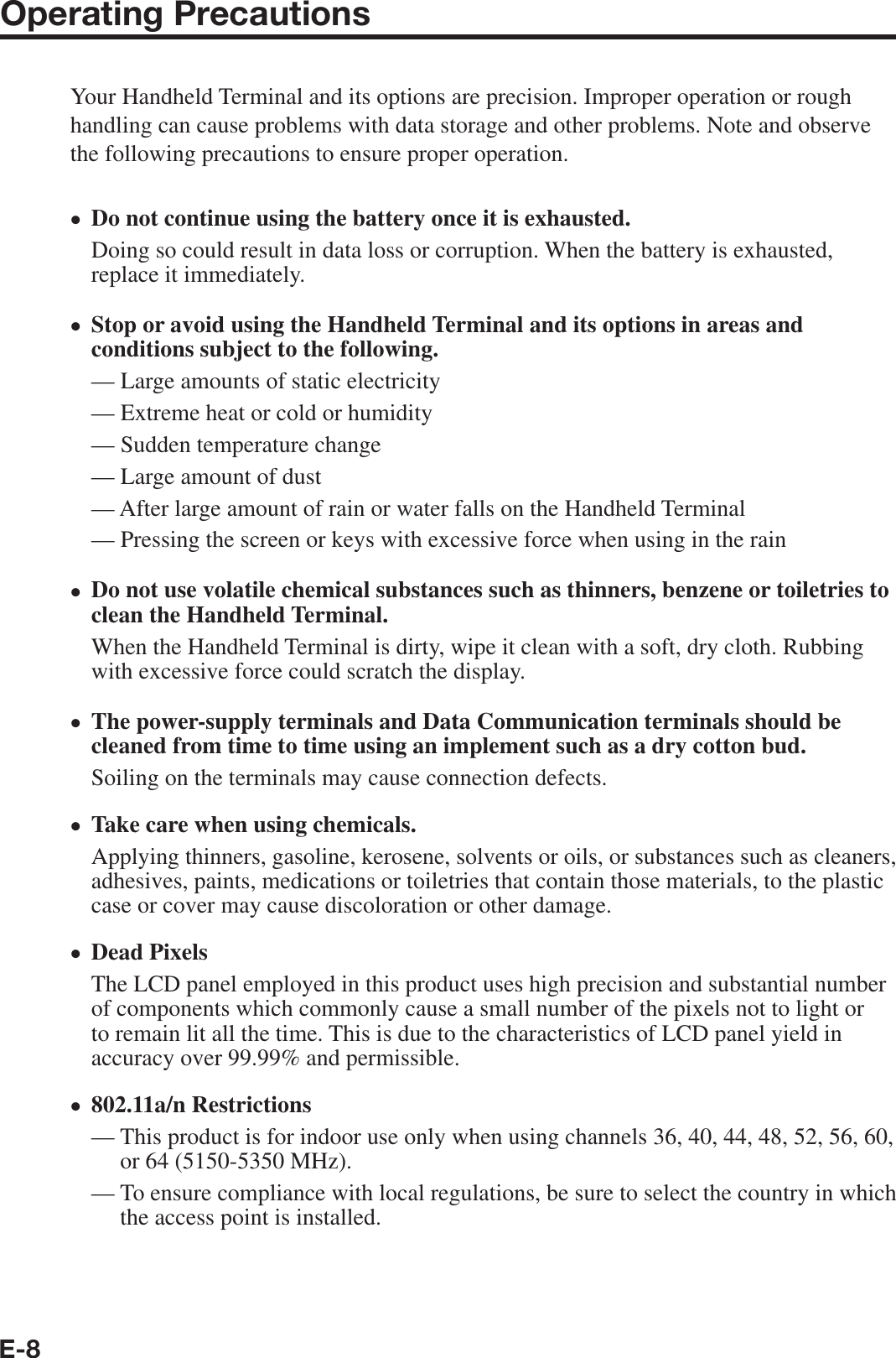 E-8Operating PrecautionsYour Handheld Terminal and its options are precision. Improper operation or rough handling can cause problems with data storage and other problems. Note and observe the following precautions to ensure proper operation.Do not continue using the battery once it is exhausted.Doing so could result in data loss or corruption. When the battery is exhausted, replace it immediately.Stop or avoid using the Handheld Terminal and its options in areas and conditions subject to the following.— Large amounts of static electricity — Extreme heat or cold or humidity— Sudden temperature change — Large amount of dust — After large amount of rain or water falls on the Handheld Terminal — Pressing the screen or keys with excessive force when using in the rain Do not use volatile chemical substances such as thinners, benzene or toiletries to clean the Handheld Terminal.When the Handheld Terminal is dirty, wipe it clean with a soft, dry cloth. Rubbing with excessive force could scratch the display.The power-supply terminals and Data Communication terminals should be cleaned from time to time using an implement such as a dry cotton bud.Soiling on the terminals may cause connection defects.Take care when using chemicals.Applying thinners, gasoline, kerosene, solvents or oils, or substances such as cleaners, adhesives, paints, medications or toiletries that contain those materials, to the plastic case or cover may cause discoloration or other damage.Dead PixelsThe LCD panel employed in this product uses high precision and substantial number of components which commonly cause a small number of the pixels not to light or to remain lit all the time. This is due to the characteristics of LCD panel yield in accuracy over 99.99% and permissible.802.11a/n Restrictions—  This product is for indoor use only when using channels 36, 40, 44, 48, 52, 56, 60, or 64 (5150-5350 MHz).—  To ensure compliance with local regulations, be sure to select the country in which the access point is installed.•••••••