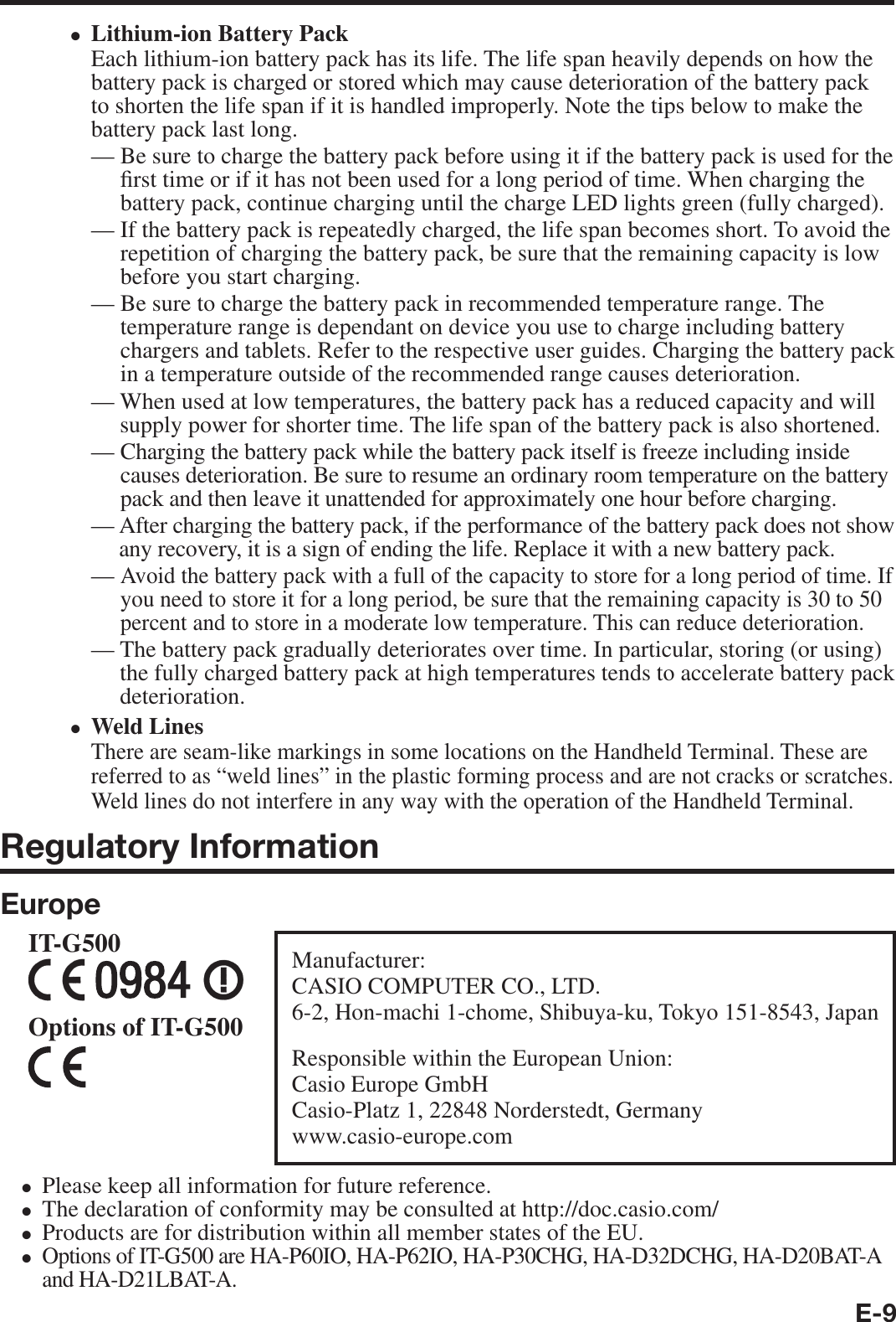 E-9Lithium-ion Battery PackEach lithium-ion battery pack has its life. The life span heavily depends on how the battery pack is charged or stored which may cause deterioration of the battery pack to shorten the life span if it is handled improperly. Note the tips below to make the battery pack last long.—  Be sure to charge the battery pack before using it if the battery pack is used for the ¿ rst time or if it has not been used for a long period of time. When charging the battery pack, continue charging until the charge LED lights green (fully charged).—  If the battery pack is repeatedly charged, the life span becomes short. To avoid the repetition of charging the battery pack, be sure that the remaining capacity is low before you start charging.—  Be sure to charge the battery pack in recommended temperature range. The temperature range is dependant on device you use to charge including battery chargers and tablets. Refer to the respective user guides. Charging the battery pack in a temperature outside of the recommended range causes deterioration.—  When used at low temperatures, the battery pack has a reduced capacity and will supply power for shorter time. The life span of the battery pack is also shortened.—  Charging the battery pack while the battery pack itself is freeze including inside causes deterioration. Be sure to resume an ordinary room temperature on the battery pack and then leave it unattended for approximately one hour before charging.—  After charging the battery pack, if the performance of the battery pack does not show any recovery, it is a sign of ending the life. Replace it with a new battery pack.—  Avoid the battery pack with a full of the capacity to store for a long period of time. If you need to store it for a long period, be sure that the remaining capacity is 30 to 50 percent and to store in a moderate low temperature. This can reduce deterioration.—  The battery pack gradually deteriorates over time. In particular, storing (or using) the fully charged battery pack at high temperatures tends to accelerate battery pack deterioration.Weld LinesThere are seam-like markings in some locations on the Handheld Terminal. These are referred to as “weld lines” in the plastic forming process and are not cracks or scratches. Weld lines do not interfere in any way with the operation of the Handheld Terminal.Regulatory InformationEuropeManufacturer:CASIO COMPUTER CO., LTD.6-2, Hon-machi 1-chome, Shibuya-ku, Tokyo 151-8543, JapanResponsible within the European Union:Casio Europe GmbHCasio-Platz 1, 22848 Norderstedt, Germanywww.casio-europe.comIT-G500Options of IT-G500 Please keep all information for future reference.The declaration of conformity may be consulted at http://doc.casio.com/Products are for distribution within all member states of the EU.Options of IT-G500 are HA-P60IO, HA-P62IO, HA-P30CHG, HA-D32DCHG, HA-D20BAT-A and HA-D21LBAT-A.••••••