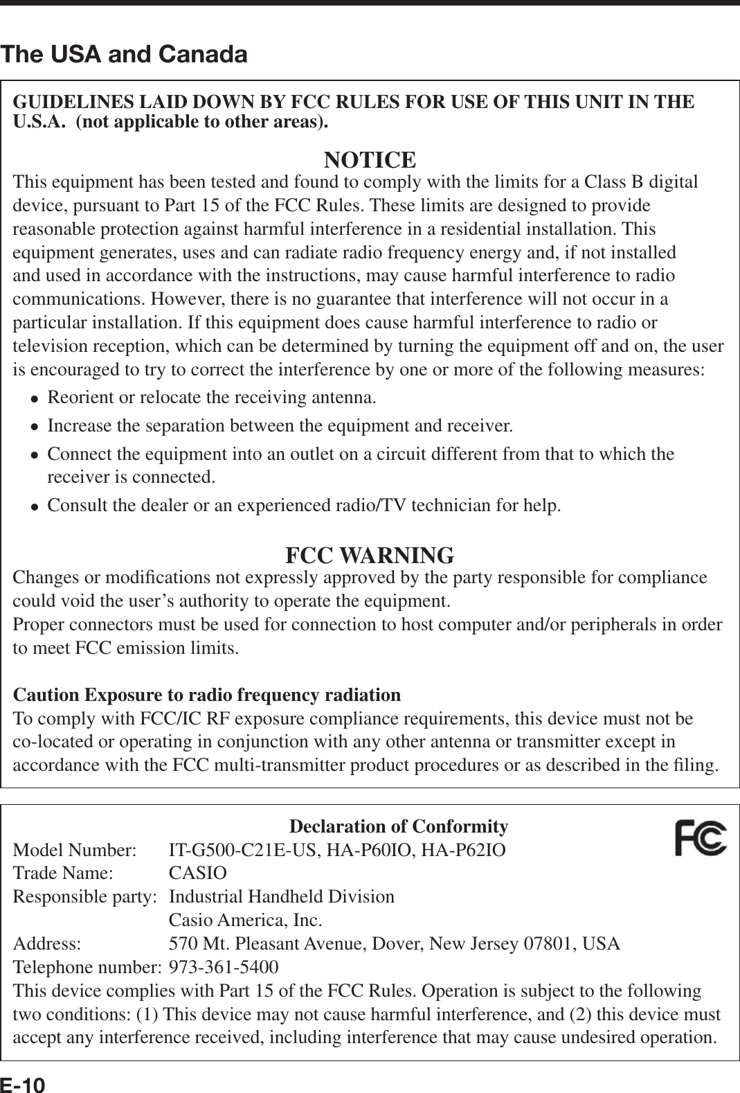 E-10The USA and CanadaGUIDELINES LAID DOWN BY FCC RULES FOR USE OF THIS UNIT IN THE U.S.A.  (not applicable to other areas).NOTICEThis equipment has been tested and found to comply with the limits for a Class B digital device, pursuant to Part 15 of the FCC Rules. These limits are designed to provide reasonable protection against harmful interference in a residential installation. This equipment generates, uses and can radiate radio frequency energy and, if not installed and used in accordance with the instructions, may cause harmful interference to radio communications. However, there is no guarantee that interference will not occur in a particular installation. If this equipment does cause harmful interference to radio or television reception, which can be determined by turning the equipment off and on, the user is encouraged to try to correct the interference by one or more of the following measures:Reorient or relocate the receiving antenna.Increase the separation between the equipment and receiver.Connect the equipment into an outlet on a circuit different from that to which the receiver is connected.Consult the dealer or an experienced radio/TV technician for help.FCC WARNINGChanges or modi¿ cations not expressly approved by the party responsible for compliance could void the user’s authority to operate the equipment.Proper connectors must be used for connection to host computer and/or peripherals in order to meet FCC emission limits.Caution Exposure to radio frequency radiationTo comply with FCC/IC RF exposure compliance requirements, this device must not be co-located or operating in conjunction with any other antenna or transmitter except in accordance with the FCC multi-transmitter product procedures or as described in the ¿ ling. ••••Declaration of ConformityModel Number:  IT-G500-C21E-US, HA-P60IO, HA-P62IOTrade Name:  CASIOResponsible party:  Industrial Handheld Division  Casio America, Inc.Address:  570 Mt. Pleasant Avenue, Dover, New Jersey 07801, USATelephone number: 973-361-5400This device complies with Part 15 of the FCC Rules. Operation is subject to the following two conditions: (1) This device may not cause harmful interference, and (2) this device must accept any interference received, including interference that may cause undesired operation.