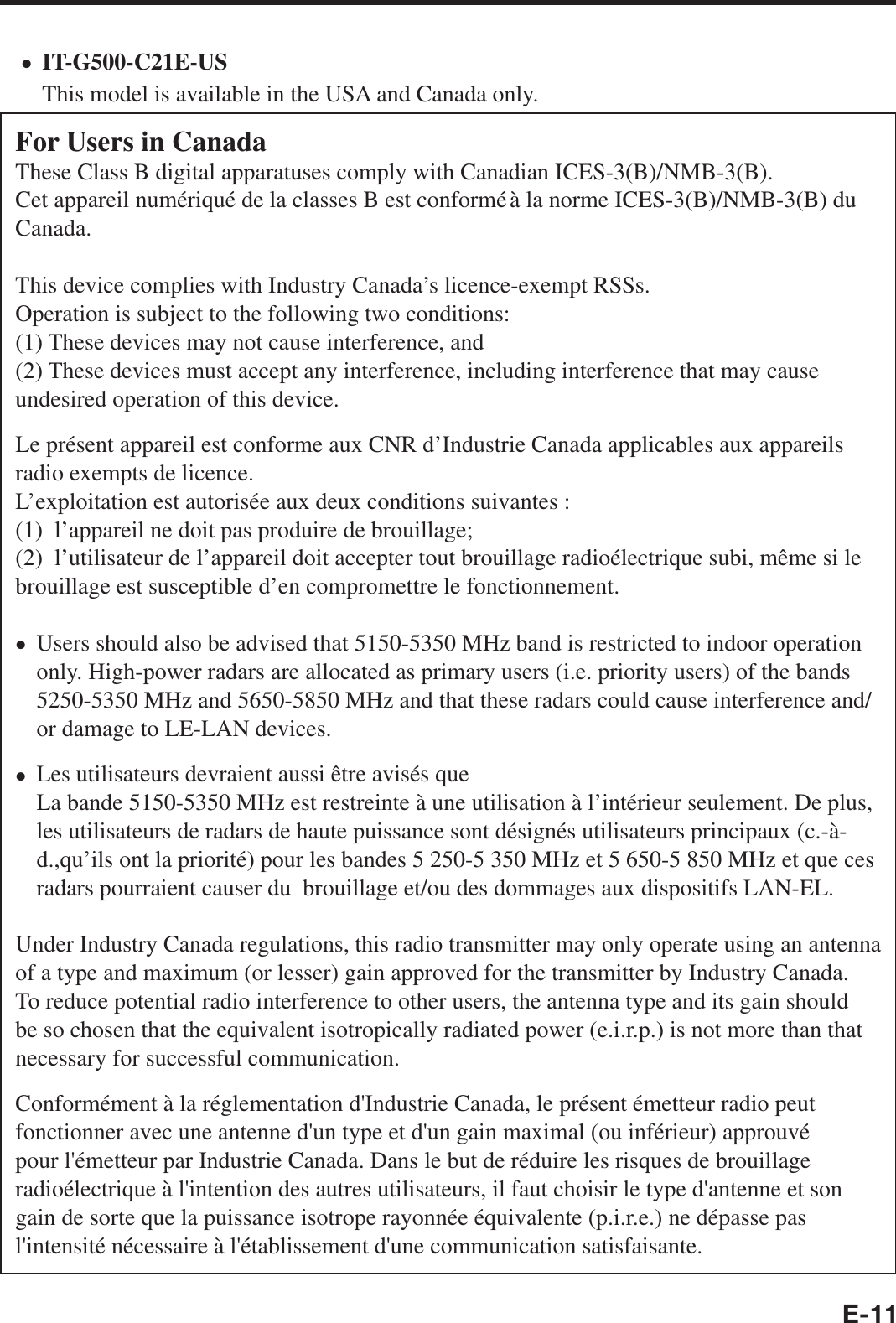 E-11IT-G500-C21E-USThis model is available in the USA and Canada only.For Users in CanadaThese Class B digital apparatuses comply with Canadian ICES-3(B)/NMB-3(B).Cet appareil numériqué de la classes B est conformé à la norme ICES-3(B)/NMB-3(B) du Canada.This device complies with Industry Canada’s licence-exempt RSSs.Operation is subject to the following two conditions:(1) These devices may not cause interference, and(2) These devices must accept any interference, including interference that may cause undesired operation of this device.Le présent appareil est conforme aux CNR d’Industrie Canada applicables aux appareils radio exempts de licence.L’exploitation est autorisée aux deux conditions suivantes :(1)  l’appareil ne doit pas produire de brouillage;(2)  l’utilisateur de l’appareil doit accepter tout brouillage radioélectrique subi, même si le brouillage est susceptible d’en compromettre le fonctionnement.Users should also be advised that 5150-5350 MHz band is restricted to indoor operation only. High-power radars are allocated as primary users (i.e. priority users) of the bands 5250-5350 MHz and 5650-5850 MHz and that these radars could cause interference and/or damage to LE-LAN devices.Les utilisateurs devraient aussi être avisés queLa bande 5150-5350 MHz est restreinte à une utilisation à l’intérieur seulement. De plus, les utilisateurs de radars de haute puissance sont désignés utilisateurs principaux (c.-à-d.,qu’ils ont la priorité) pour les bandes 5 250-5 350 MHz et 5 650-5 850 MHz et que ces radars pourraient causer du  brouillage et/ou des dommages aux dispositifs LAN-EL.Under Industry Canada regulations, this radio transmitter may only operate using an antenna of a type and maximum (or lesser) gain approved for the transmitter by Industry Canada. To reduce potential radio interference to other users, the antenna type and its gain should be so chosen that the equivalent isotropically radiated power (e.i.r.p.) is not more than that necessary for successful communication.Conformément à la réglementation d&apos;Industrie Canada, le présent émetteur radio peut fonctionner avec une antenne d&apos;un type et d&apos;un gain maximal (ou inférieur) approuvé pour l&apos;émetteur par Industrie Canada. Dans le but de réduire les risques de brouillage radioélectrique à l&apos;intention des autres utilisateurs, il faut choisir le type d&apos;antenne et son gain de sorte que la puissance isotrope rayonnée équivalente (p.i.r.e.) ne dépasse pas l&apos;intensité nécessaire à l&apos;établissement d&apos;une communication satisfaisante.•••