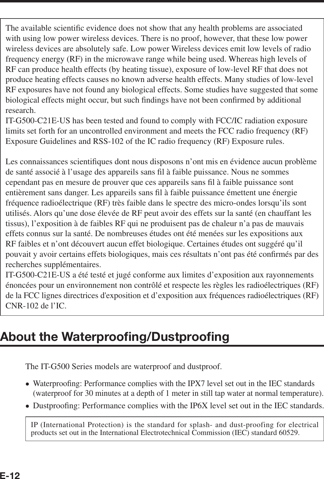E-12The available scienti¿ c evidence does not show that any health problems are associated with using low power wireless devices. There is no proof, however, that these low power wireless devices are absolutely safe. Low power Wireless devices emit low levels of radio frequency energy (RF) in the microwave range while being used. Whereas high levels of RF can produce health effects (by heating tissue), exposure of low-level RF that does not produce heating effects causes no known adverse health effects. Many studies of low-level RF exposures have not found any biological effects. Some studies have suggested that some biological effects might occur, but such ¿ ndings have not been con¿ rmed by additional research. IT-G500-C21E-US has been tested and found to comply with FCC/IC radiation exposure limits set forth for an uncontrolled environment and meets the FCC radio frequency (RF) Exposure Guidelines and RSS-102 of the IC radio frequency (RF) Exposure rules.Les connaissances scienti¿ ques dont nous disposons n’ont mis en évidence aucun problème de santé associé à l’usage des appareils sans ¿ l à faible puissance. Nous ne sommes cependant pas en mesure de prouver que ces appareils sans ¿ l à faible puissance sont entièrement sans danger. Les appareils sans ¿ l à faible puissance émettent une énergie fréquence radioélectrique (RF) très faible dans le spectre des micro-ondes lorsqu’ils sont utilisés. Alors qu’une dose élevée de RF peut avoir des effets sur la santé (en chauffant les tissus), l’exposition à de faibles RF qui ne produisent pas de chaleur n’a pas de mauvais effets connus sur la santé. De nombreuses études ont été menées sur les expositions aux RF faibles et n’ont découvert aucun effet biologique. Certaines études ont suggéré qu’il pouvait y avoir certains effets biologiques, mais ces résultats n’ont pas été con¿ rmés par des recherches supplémentaires. IT-G500-C21E-US a été testé et jugé conforme aux limites d’exposition aux rayonnements énoncées pour un environnement non contrôlé et respecte les règles les radioélectriques (RF) de la FCC lignes directrices d&apos;exposition et d’exposition aux fréquences radioélectriques (RF) CNR-102 de l’IC.About the Waterprooﬁ ng/Dustprooﬁ ngThe IT-G500 Series models are waterproof and dustproof.Waterproo¿ ng: Performance complies with the IPX7 level set out in the IEC standards (waterproof for 30 minutes at a depth of 1 meter in still tap water at normal temperature).Dustproo¿ ng: Performance complies with the IP6X level set out in the IEC standards.IP (International Protection) is the standard for splash- and dust-proofing for electrical products set out in the International Electrotechnical Commission (IEC) standard 60529.••