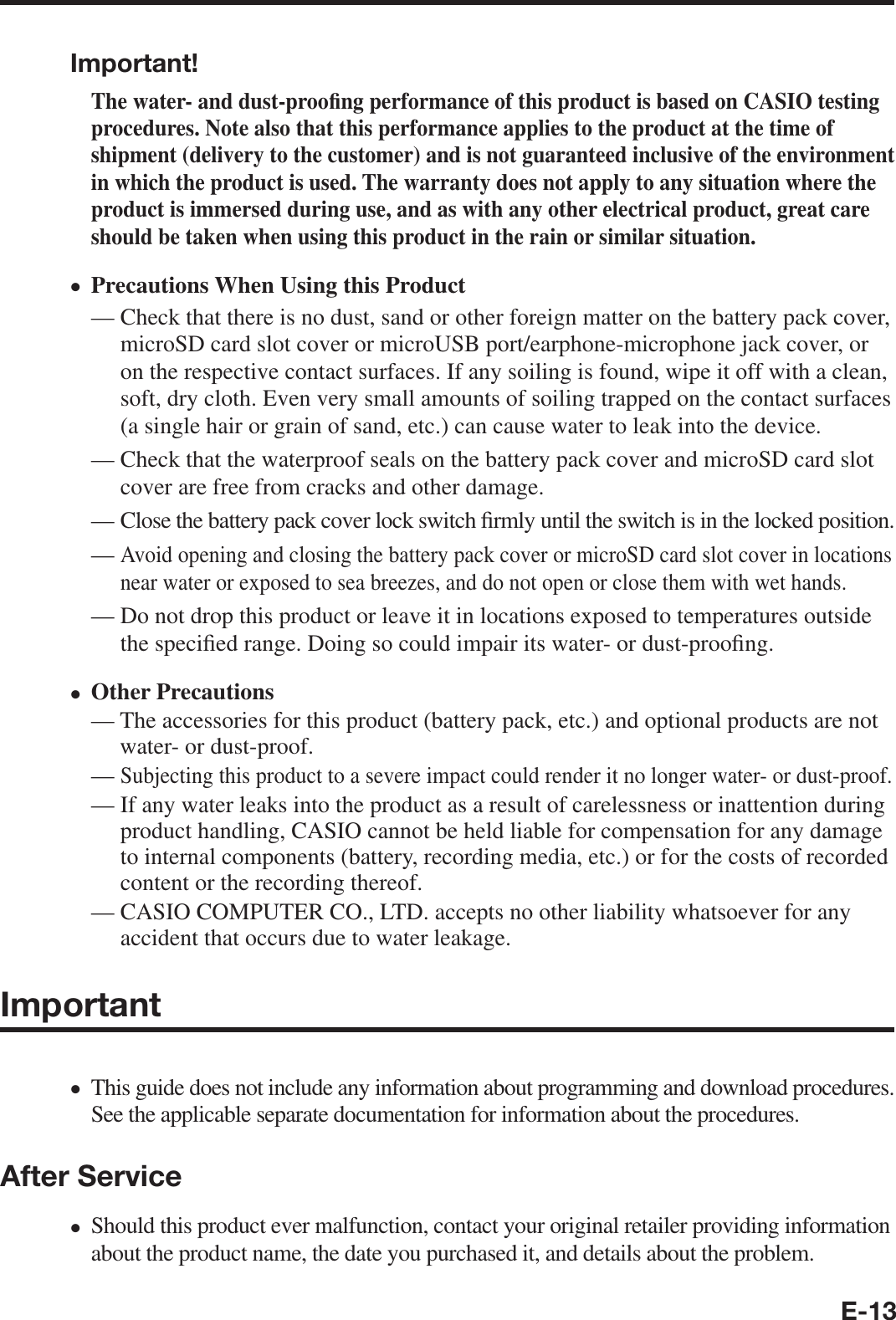 E-13Important!The water- and dust-proo¿ ng performance of this product is based on CASIO testing procedures. Note also that this performance applies to the product at the time of shipment (delivery to the customer) and is not guaranteed inclusive of the environment in which the product is used. The warranty does not apply to any situation where the product is immersed during use, and as with any other electrical product, great care should be taken when using this product in the rain or similar situation.Precautions When Using this Product—  Check that there is no dust, sand or other foreign matter on the battery pack cover, microSD card slot cover or microUSB port/earphone-microphone jack cover, or on the respective contact surfaces. If any soiling is found, wipe it off with a clean, soft, dry cloth. Even very small amounts of soiling trapped on the contact surfaces (a single hair or grain of sand, etc.) can cause water to leak into the device.—  Check that the waterproof seals on the battery pack cover and microSD card slot cover are free from cracks and other damage.—  Close the battery pack cover lock switch ¿ rmly until the switch is in the locked position.—  Avoid opening and closing the battery pack cover or microSD card slot cover in locations near water or exposed to sea breezes, and do not open or close them with wet hands.—  Do not drop this product or leave it in locations exposed to temperatures outside the speci¿ ed range. Doing so could impair its water- or dust-proo¿ ng.Other Precautions—  The accessories for this product (battery pack, etc.) and optional products are not water- or dust-proof.—  Subjecting this product to a severe impact could render it no longer water- or dust-proof.—  If any water leaks into the product as a result of carelessness or inattention during product handling, CASIO cannot be held liable for compensation for any damage to internal components (battery, recording media, etc.) or for the costs of recorded content or the recording thereof.—  CASIO COMPUTER CO., LTD. accepts no other liability whatsoever for any accident that occurs due to water leakage.Important This guide does not include any information about programming and download procedures. See the applicable separate documentation for information about the procedures. After ServiceShould this product ever malfunction, contact your original retailer providing information about the product name, the date you purchased it, and details about the problem. ••••