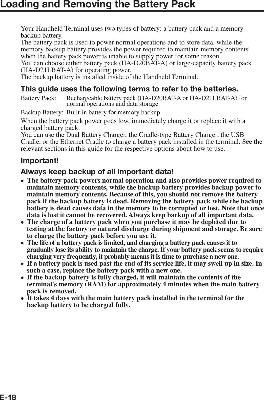 E-18Loading and Removing the Battery PackYour Handheld Terminal uses two types of battery: a battery pack and a memory backup battery.The battery pack is used to power normal operations and to store data, while the memory backup battery provides the power required to maintain memory contents when the battery pack power is unable to supply power for some reason.You can choose either battery pack (HA-D20BAT-A) or large-capacity battery pack (HA-D21LBAT-A) for operating power.The backup battery is installed inside of the Handheld Terminal.This guide uses the following terms to refer to the batteries.Battery Pack: Rechargeable battery pack (HA-D20BAT-A or HA-D21LBAT-A) for normal operations and data storageBackup Battery: Built-in battery for memory backupWhen the battery pack power goes low, immediately charge it or replace it with a charged battery pack.You can use the Dual Battery Charger, the Cradle-type Battery Charger, the USB Cradle, or the Ethernet Cradle to charge a battery pack installed in the terminal. See the relevant sections in this guide for the respective options about how to use.Important!Always keep backup of all important data!The battery pack powers normal operation and also provides power required to maintain memory contents, while the backup battery provides backup power to maintain memory contents. Because of this, you should not remove the battery pack if the backup battery is dead. Removing the battery pack while the backup battery is dead causes data in the memory to be corrupted or lost. Note that once data is lost it cannot be recovered. Always keep backup of all important data.The charge of a battery pack when you purchase it may be depleted due to testing at the factory or natural discharge during shipment and storage. Be sure to charge the battery pack before you use it.The life of a battery pack is limited, and charging a battery pack causes it to gradually lose its ability to maintain the charge. If your battery pack seems to require charging very frequently, it probably means it is time to purchase a new one.If a battery pack is used past the end of its service life, it may swell up in size. In such a case, replace the battery pack with a new one.If the backup battery is fully charged, it will maintain the contents of the terminal&apos;s memory (RAM) for approximately 4 minutes when the main battery pack is removed.It takes 4 days with the main battery pack installed in the terminal for the backup battery to be charged fully.••••••
