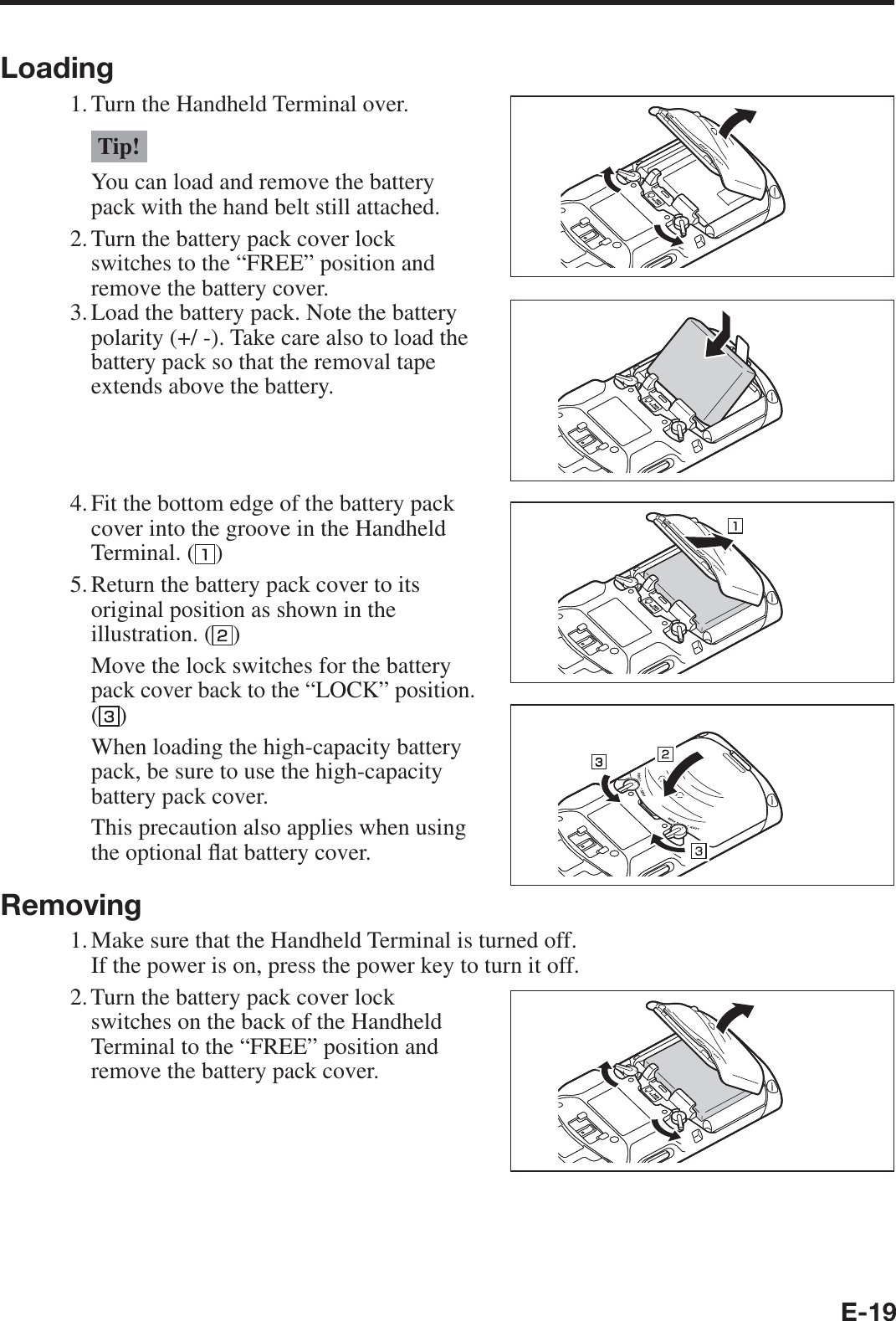 E-19Loading1. Turn the Handheld Terminal over.Tip!You can load and remove the battery pack with the hand belt still attached.2. Turn the battery pack cover lock switches to the “FREE” position and remove the battery cover.3. Load the battery pack. Note the battery polarity (+/ -). Take care also to load the battery pack so that the removal tape extends above the battery.4. Fit the bottom edge of the battery pack cover into the groove in the Handheld Terminal. ( )5.  Return the battery pack cover to its original position as shown in the illustration. ( )  Move the lock switches for the battery pack cover back to the “LOCK” position. ()  When loading the high-capacity battery pack, be sure to use the high-capacity battery pack cover.  This precaution also applies when using the optional À at battery cover.Removing1. Make sure that the Handheld Terminal is turned off.  If the power is on, press the power key to turn it off.2. Turn the battery pack cover lock switches on the back of the Handheld Terminal to the “FREE” position and remove the battery pack cover.