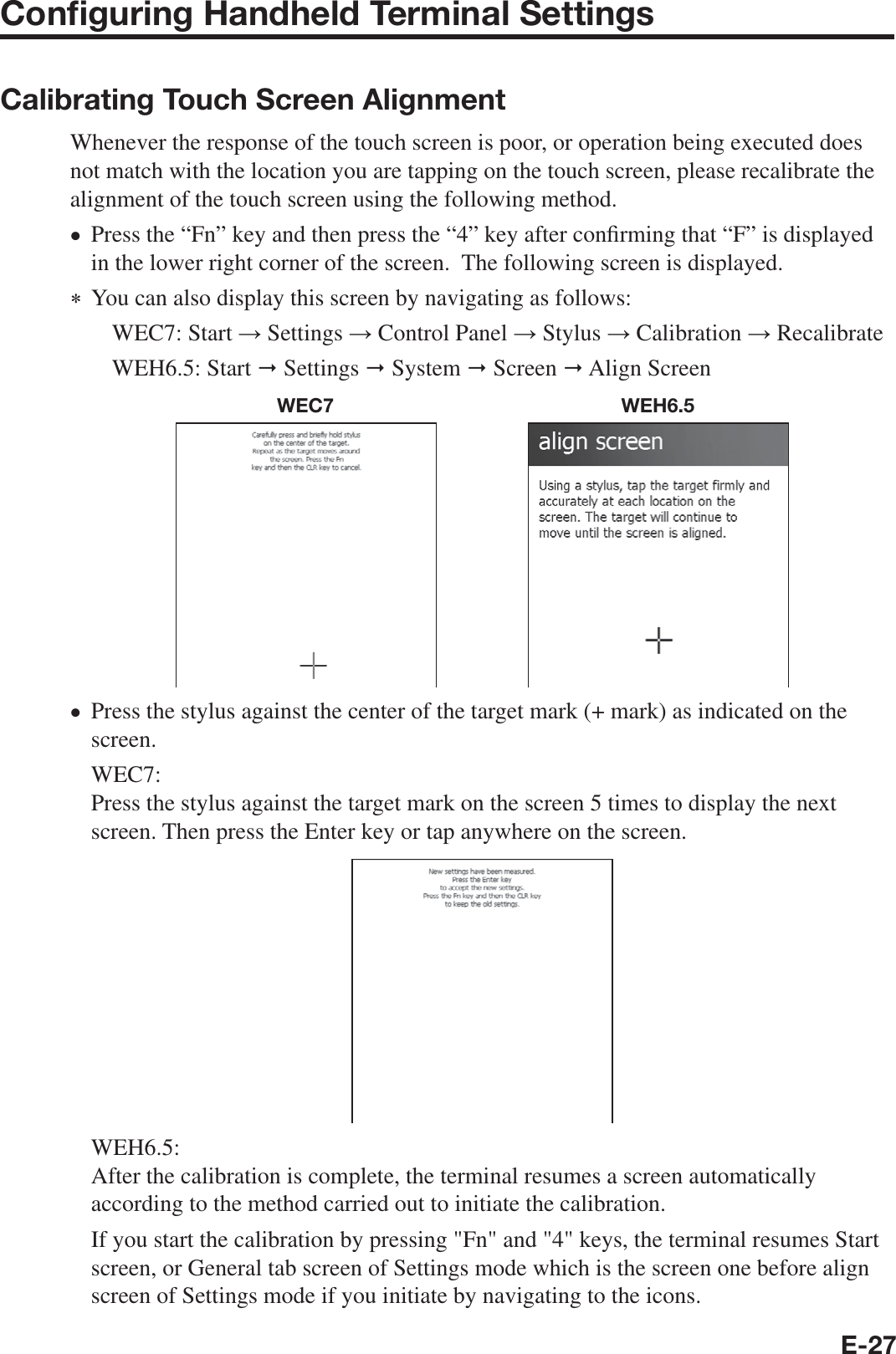 E-27Conﬁ guring Handheld Terminal SettingsCalibrating Touch Screen AlignmentWhenever the response of the touch screen is poor, or operation being executed does not match with the location you are tapping on the touch screen, please recalibrate the alignment of the touch screen using the following method.Press the “Fn” key and then press the “4” key after con¿ rming that “F” is displayed in the lower right corner of the screen.  The following screen is displayed.  You can also display this screen by navigating as follows:WEC7: Start ĺ Settings ĺ Control Panel ĺ Stylus ĺ Calibration ĺ RecalibrateWEH6.5: Start  Settings  System  Screen  Align ScreenWEC7 WEH6.5Press the stylus against the center of the target mark (+ mark) as indicated on the screen.WEC7:Press the stylus against the target mark on the screen 5 times to display the next screen. Then press the Enter key or tap anywhere on the screen.WEH6.5:After the calibration is complete, the terminal resumes a screen automatically according to the method carried out to initiate the calibration. If you start the calibration by pressing &quot;Fn&quot; and &quot;4&quot; keys, the terminal resumes Start screen, or General tab screen of Settings mode which is the screen one before align screen of Settings mode if you initiate by navigating to the icons. ••