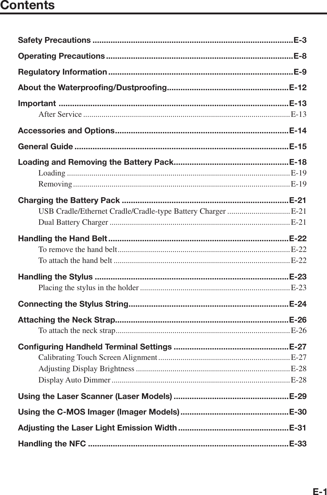 E-1ContentsSafety Precautions .........................................................................................E-3Operating Precautions ...................................................................................E-8Regulatory Information ..................................................................................E-9About the Waterprooﬁ ng/Dustprooﬁ ng ......................................................E-12Important  ......................................................................................................E-13After Service ......................................................................................................E-13Accessories and Options .............................................................................E-14General Guide ...............................................................................................E-15Loading and Removing the Battery Pack ...................................................E-18Loading ..............................................................................................................E-19Removing ........................................................................................................... E-19Charging the Battery Pack ..........................................................................E-21USB Cradle/Ethernet Cradle/Cradle-type Battery Charger ...............................E-21Dual Battery Charger .........................................................................................E-21Handling the Hand Belt ................................................................................E-22To remove the hand belt .....................................................................................E-22To attach the hand belt .......................................................................................E-22Handling the Stylus ......................................................................................E-23Placing the stylus in the holder ..........................................................................E-23Connecting the Stylus String .......................................................................E-24Attaching the Neck Strap.............................................................................E-26To attach the neck strap ......................................................................................E-26Conﬁ guring Handheld Terminal Settings ...................................................E-27Calibrating Touch Screen Alignment .................................................................E-27Adjusting Display Brightness ............................................................................E-28Display Auto Dimmer ........................................................................................E-28Using the Laser Scanner (Laser Models) ...................................................E-29Using the C-MOS Imager (Imager Models) ................................................E-30Adjusting the Laser Light Emission Width .................................................E-31Handling the NFC .........................................................................................E-33