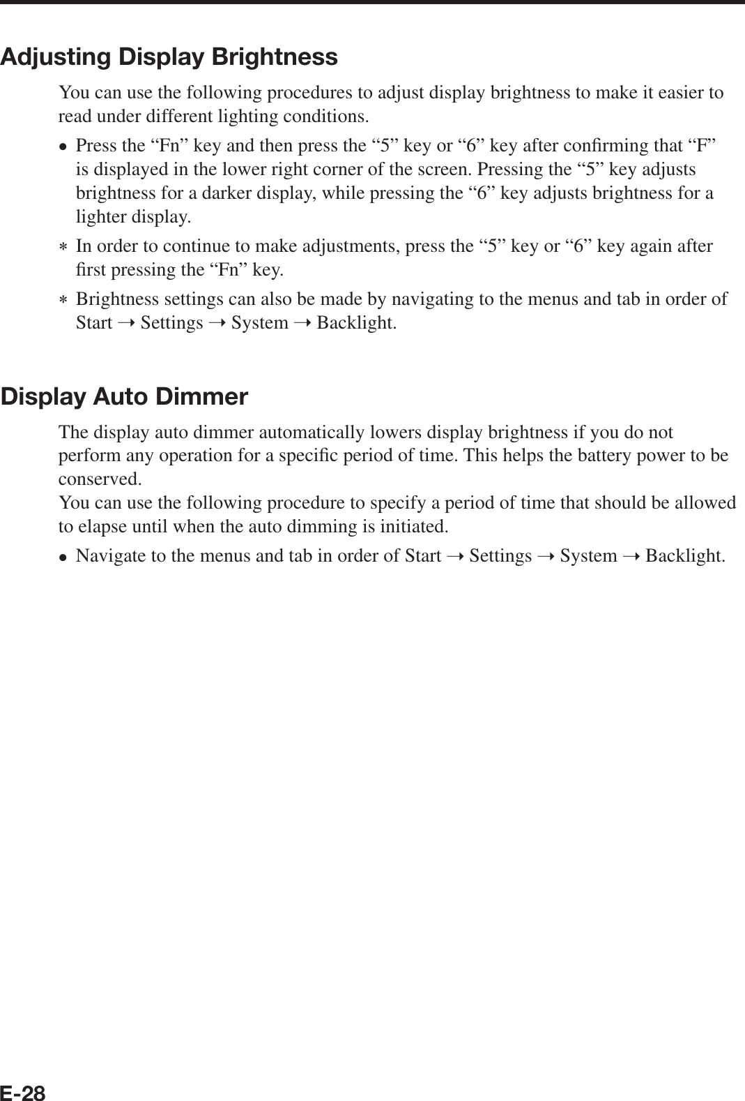 E-28Adjusting Display BrightnessYou can use the following procedures to adjust display brightness to make it easier toread under different lighting conditions.Press the “Fn” key and then press the “5” key or “6” key after con¿ rming that “F” is displayed in the lower right corner of the screen. Pressing the “5” key adjusts brightness for a darker display, while pressing the “6” key adjusts brightness for a lighter display. In order to continue to make adjustments, press the “5” key or “6” key again after ¿ rst pressing the “Fn” key. Brightness settings can also be made by navigating to the menus and tab in order of Start ➝ Settings ➝ System ➝ Backlight.Display Auto DimmerThe display auto dimmer automatically lowers display brightness if you do not perform any operation for a speci¿ c period of time. This helps the battery power to be conserved.You can use the following procedure to specify a period of time that should be allowed to elapse until when the auto dimming is initiated.Navigate to the menus and tab in order of Start ➝ Settings ➝ System ➝ Backlight.••
