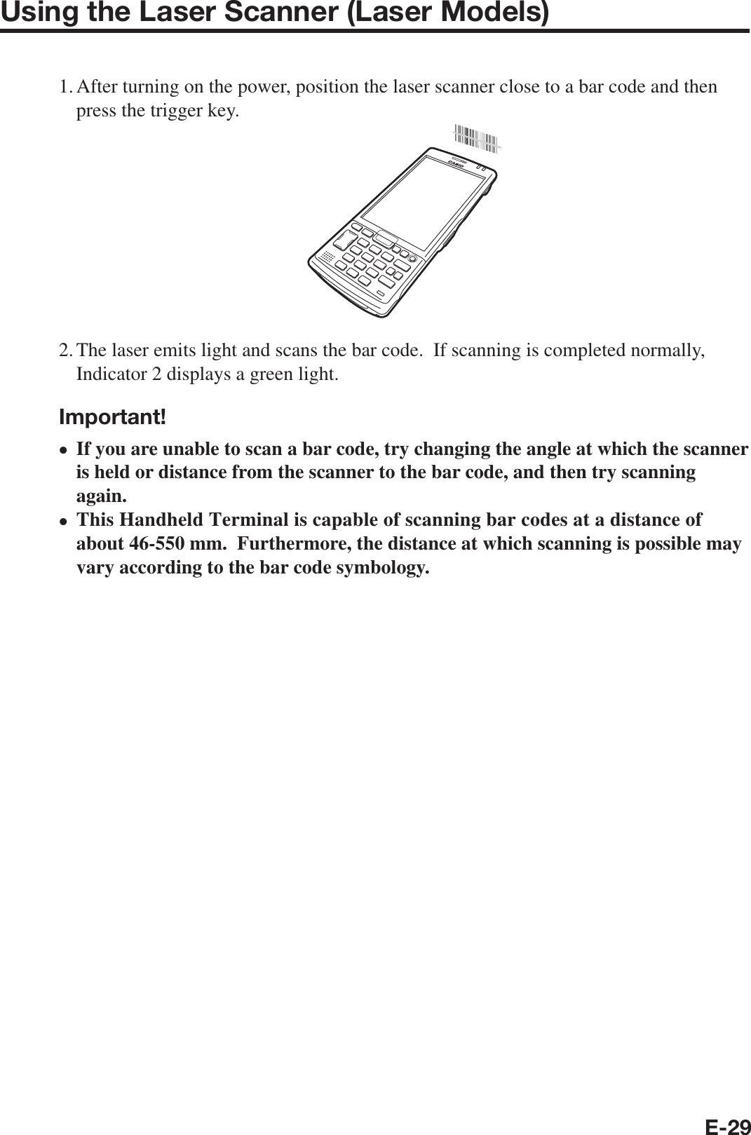E-29Using the Laser Scanner (Laser Models)1. After turning on the power, position the laser scanner close to a bar code and then press the trigger key.2. The laser emits light and scans the bar code.  If scanning is completed normally, Indicator 2 displays a green light.Important!If you are unable to scan a bar code, try changing the angle at which the scanner is held or distance from the scanner to the bar code, and then try scanning again.This Handheld Terminal is capable of scanning bar codes at a distance of about 46-550 mm.  Furthermore, the distance at which scanning is possible may vary according to the bar code symbology.••