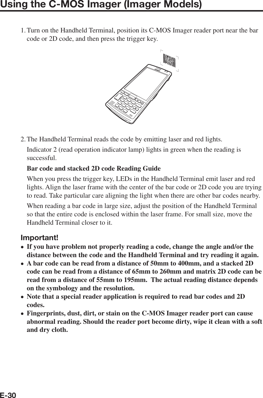 E-30Using the C-MOS Imager (Imager Models)1. Turn on the Handheld Terminal, position its C-MOS Imager reader port near the bar code or 2D code, and then press the trigger key.2. The Handheld Terminal reads the code by emitting laser and red lights.   Indicator 2 (read operation indicator lamp) lights in green when the reading is successful.   Bar code and stacked 2D code Reading Guide   When you press the trigger key, LEDs in the Handheld Terminal emit laser and red lights. Align the laser frame with the center of the bar code or 2D code you are trying to read. Take particular care aligning the light when there are other bar codes nearby.   When reading a bar code in large size, adjust the position of the Handheld Terminal so that the entire code is enclosed within the laser frame. For small size, move the Handheld Terminal closer to it.Important!If you have problem not properly reading a code, change the angle and/or the distance between the code and the Handheld Terminal and try reading it again. A bar code can be read from a distance of 50mm to 400mm, and a stacked 2D code can be read from a distance of 65mm to 260mm and matrix 2D code can be read from a distance of 55mm to 195mm.  The actual reading distance depends on the symbology and the resolution.Note that a special reader application is required to read bar codes and 2D codes.Fingerprints, dust, dirt, or stain on the C-MOS Imager reader port can cause abnormal reading. Should the reader port become dirty, wipe it clean with a soft and dry cloth.••••