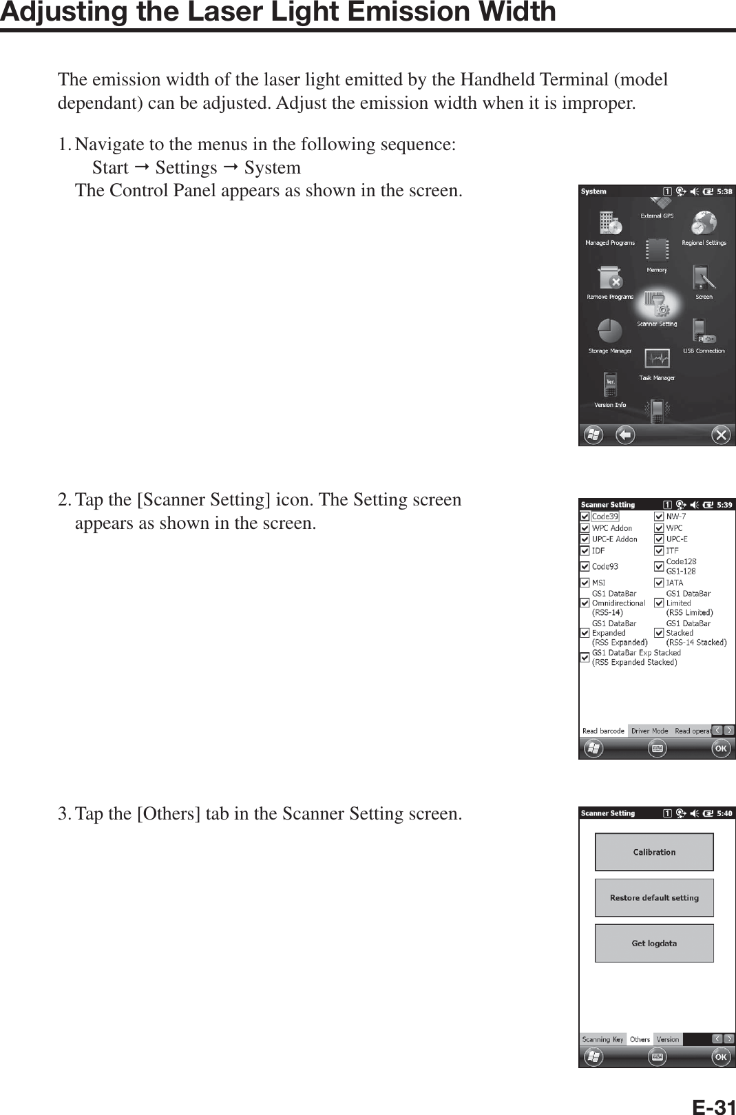 E-31Adjusting the Laser Light Emission WidthThe emission width of the laser light emitted by the Handheld Terminal (model dependant) can be adjusted. Adjust the emission width when it is improper.1. Navigate to the menus in the following sequence: Start  Settings  System The Control Panel appears as shown in the screen.2. Tap the [Scanner Setting] icon. The Setting screen appears as shown in the screen.3. Tap the [Others] tab in the Scanner Setting screen.