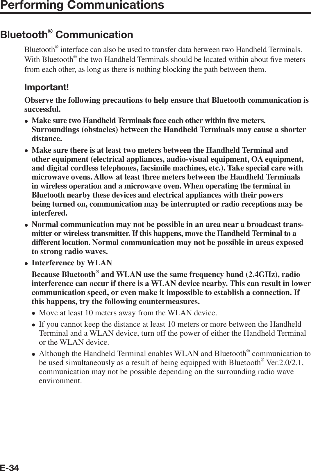 E-34Performing CommunicationsBluetooth® CommunicationBluetooth® interface can also be used to transfer data between two Handheld Terminals. With Bluetooth® the two Handheld Terminals should be located within about ¿ ve meters from each other, as long as there is nothing blocking the path between them.Important!Observe the following precautions to help ensure that Bluetooth communication is successful.Make sure two Handheld Terminals face each other within ¿ ve meters. Surroundings (obstacles) between the Handheld Terminals may cause a shorter distance.Make sure there is at least two meters between the Handheld Terminal and other equipment (electrical appliances, audio-visual equipment, OA equipment, and digital cordless telephones, facsimile machines, etc.). Take special care with microwave ovens. Allow at least three meters between the Handheld Terminals in wireless operation and a microwave oven. When operating the terminal in Bluetooth nearby these devices and electrical appliances with their powers being turned on, communication may be interrupted or radio receptions may be interfered.Normal communication may not be possible in an area near a broadcast trans-mitter or wireless transmitter. If this happens, move the Handheld Terminal to a different location. Normal communication may not be possible in areas exposed to strong radio waves.Interference by WLANBecause Bluetooth® and WLAN use the same frequency band (2.4GHz), radio interference can occur if there is a WLAN device nearby. This can result in lower communication speed, or even make it impossible to establish a connection. If this happens, try the following countermeasures.Move at least 10 meters away from the WLAN device.If you cannot keep the distance at least 10 meters or more between the Handheld Terminal and a WLAN device, turn off the power of either the Handheld Terminal or the WLAN device.Although the Handheld Terminal enables WLAN and Bluetooth® communication to be used simultaneously as a result of being equipped with Bluetooth® Ver.2.0/2.1, communication may not be possible depending on the surrounding radio wave environment.•••••••