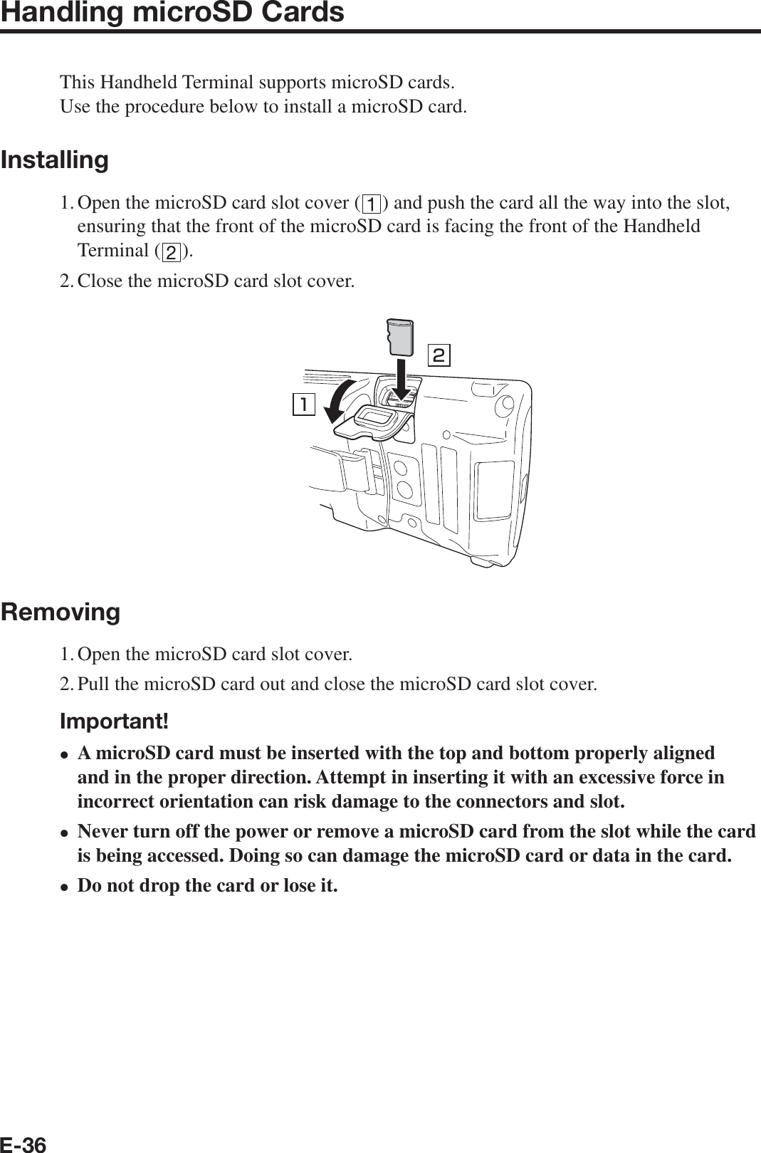 E-36Handling microSD CardsThis Handheld Terminal supports microSD cards.Use the procedure below to install a microSD card.Installing1. Open the microSD card slot cover ( ) and push the card all the way into the slot, ensuring that the front of the microSD card is facing the front of the Handheld Terminal ( ).2. Close the microSD card slot cover.12Removing1. Open the microSD card slot cover.2. Pull the microSD card out and close the microSD card slot cover.Important!A microSD card must be inserted with the top and bottom properly aligned and in the proper direction. Attempt in inserting it with an excessive force in incorrect orientation can risk damage to the connectors and slot.Never turn off the power or remove a microSD card from the slot while the card is being accessed. Doing so can damage the microSD card or data in the card.Do not drop the card or lose it.•••