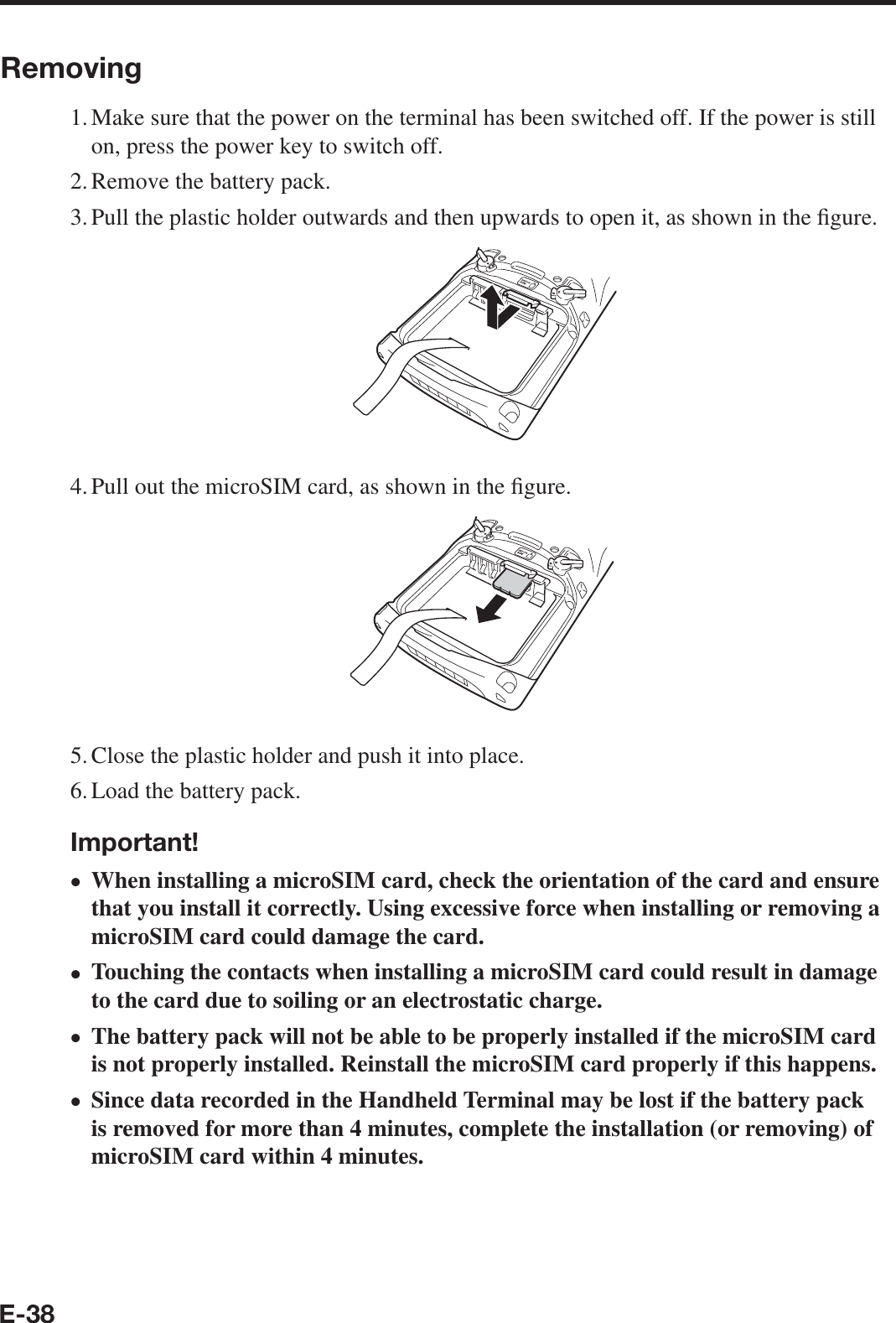 E-38Removing1. Make sure that the power on the terminal has been switched off. If the power is still on, press the power key to switch off.2. Remove the battery pack.3. Pull the plastic holder outwards and then upwards to open it, as shown in the ¿ gure.4. Pull out the microSIM card, as shown in the ¿ gure.5. Close the plastic holder and push it into place.6. Load the battery pack.Important!When installing a microSIM card, check the orientation of the card and ensure that you install it correctly. Using excessive force when installing or removing a microSIM card could damage the card.Touching the contacts when installing a microSIM card could result in damage to the card due to soiling or an electrostatic charge.The battery pack will not be able to be properly installed if the microSIM card is not properly installed. Reinstall the microSIM card properly if this happens.Since data recorded in the Handheld Terminal may be lost if the battery pack is removed for more than 4 minutes, complete the installation (or removing) of microSIM card within 4 minutes.••••