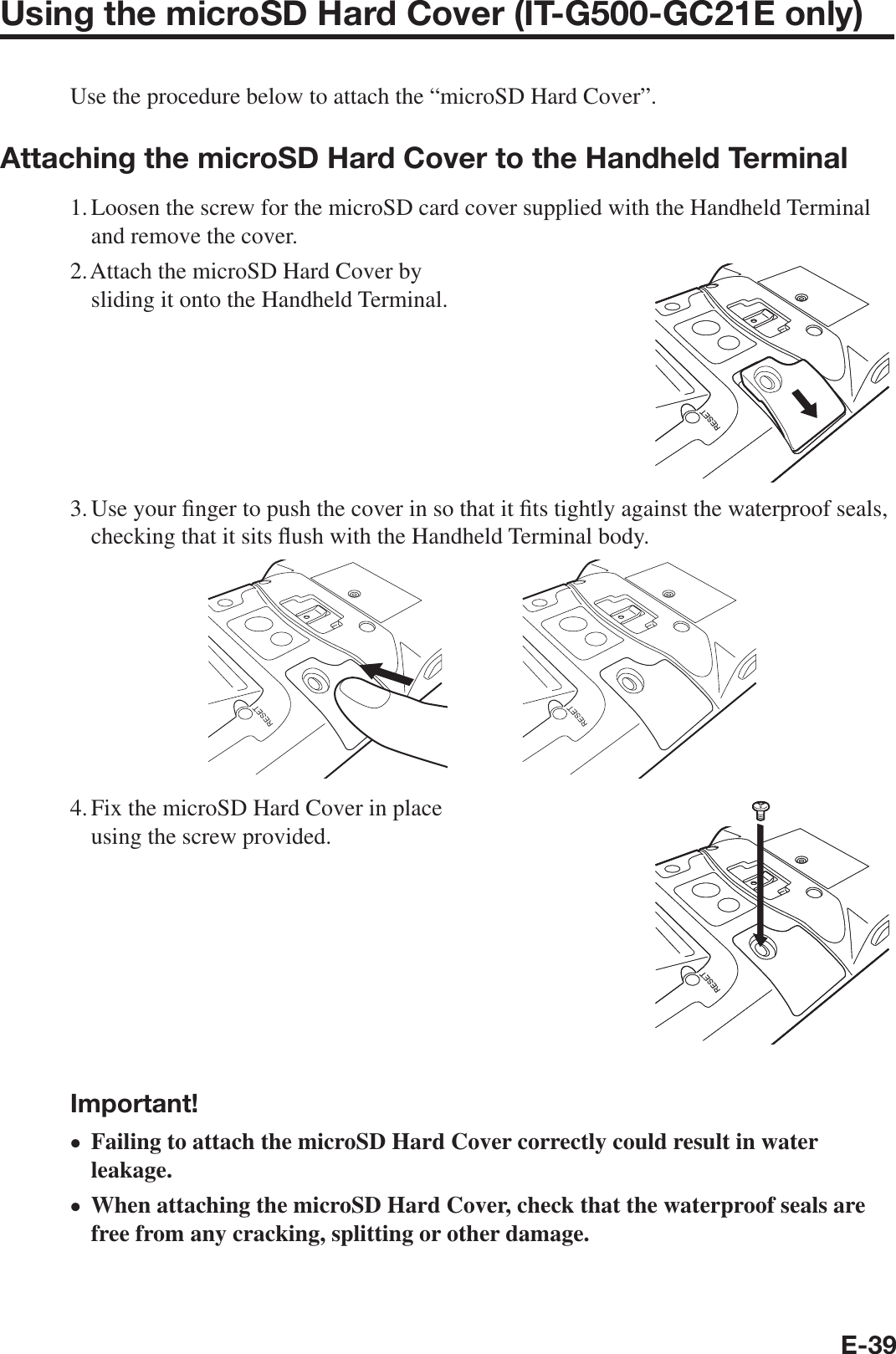 E-39Using the microSD Hard Cover (IT-G500-GC21E only)Use the procedure below to attach the “microSD Hard Cover”.Attaching the microSD Hard Cover to the Handheld Terminal1. Loosen the screw for the microSD card cover supplied with the Handheld Terminal and remove the cover.2. Attach the microSD Hard Cover by sliding it onto the Handheld Terminal.3. Use your ¿ nger to push the cover in so that it ¿ ts tightly against the waterproof seals, checking that it sits À ush with the Handheld Terminal body.4. Fix the microSD Hard Cover in place using the screw provided.Important!Failing to attach the microSD Hard Cover correctly could result in water leakage.When attaching the microSD Hard Cover, check that the waterproof seals are free from any cracking, splitting or other damage.••