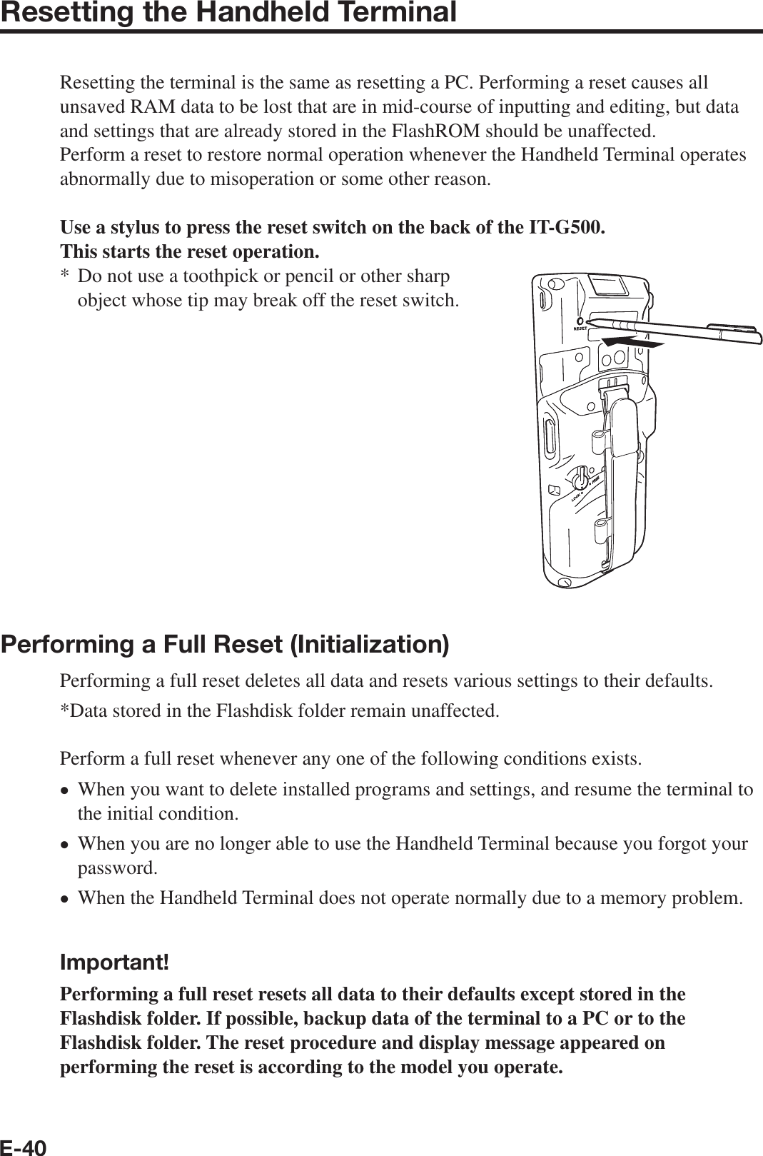 E-40Resetting the Handheld TerminalResetting the terminal is the same as resetting a PC. Performing a reset causes all unsaved RAM data to be lost that are in mid-course of inputting and editing, but data and settings that are already stored in the FlashROM should be unaffected.Perform a reset to restore normal operation whenever the Handheld Terminal operates abnormally due to misoperation or some other reason.Use a stylus to press the reset switch on the back of the IT-G500.This starts the reset operation.Do not use a toothpick or pencil or other sharp object whose tip may break off the reset switch.Performing a Full Reset (Initialization) Performing a full reset deletes all data and resets various settings to their defaults.*Data stored in the Flashdisk folder remain unaffected.Perform a full reset whenever any one of the following conditions exists.When you want to delete installed programs and settings, and resume the terminal to the initial condition.When you are no longer able to use the Handheld Terminal because you forgot your password.When the Handheld Terminal does not operate normally due to a memory problem.  Important!Performing a full reset resets all data to their defaults except stored in the Flashdisk folder. If possible, backup data of the terminal to a PC or to the Flashdisk folder. The reset procedure and display message appeared on performing the reset is according to the model you operate. *•••