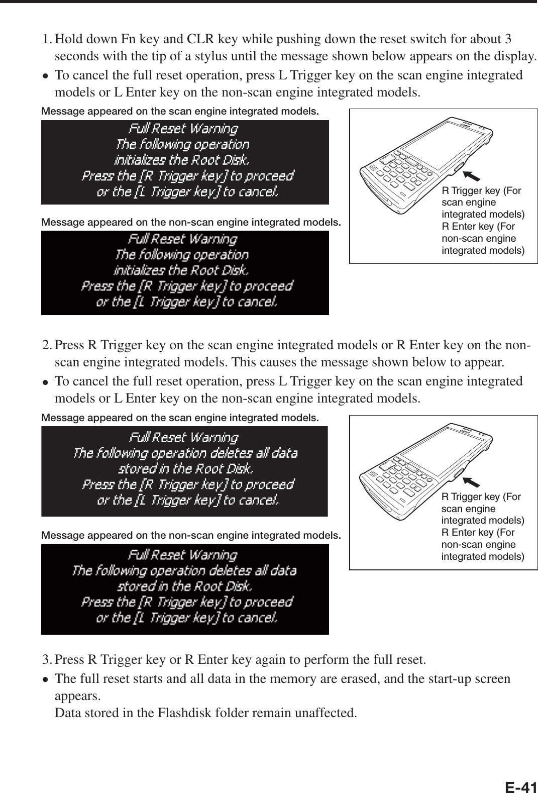 E-411. Hold down Fn key and CLR key while pushing down the reset switch for about 3 seconds with the tip of a stylus until the message shown below appears on the display.To cancel the full reset operation, press L Trigger key on the scan engine integrated models or L Enter key on the non-scan engine integrated models.Message appeared on the scan engine integrated models.R Trigger key (For scan engine integrated models) R Enter key (For non-scan engine integrated models)Message appeared on the non-scan engine integrated models.2. Press R Trigger key on the scan engine integrated models or R Enter key on the non-scan engine integrated models. This causes the message shown below to appear.To cancel the full reset operation, press L Trigger key on the scan engine integrated models or L Enter key on the non-scan engine integrated models. Message appeared on the scan engine integrated models.R Trigger key (For scan engine integrated models) R Enter key (For non-scan engine integrated models)Message appeared on the non-scan engine integrated models.3. Press R Trigger key or R Enter key again to perform the full reset.The full reset starts and all data in the memory are erased, and the start-up screen appears.Data stored in the Flashdisk folder remain unaffected.•••
