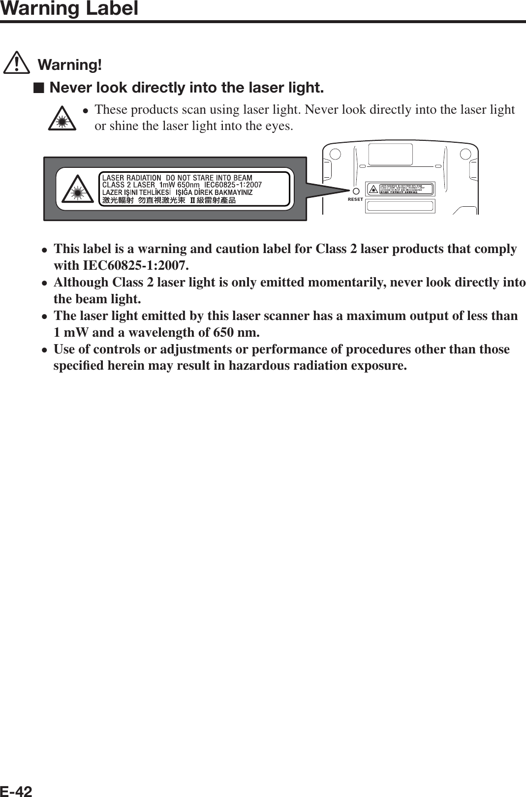 E-42Warning Label Warning!■ Never look directly into the laser light.These products scan using laser light. Never look directly into the laser light or shine the laser light into the eyes.This label is a warning and caution label for Class 2 laser products that comply with IEC60825-1:2007.Although Class 2 laser light is only emitted momentarily, never look directly into the beam light.The laser light emitted by this laser scanner has a maximum output of less than 1 mW and a wavelength of 650 nm.Use of controls or adjustments or performance of procedures other than those speci¿ ed herein may result in hazardous radiation exposure.•••••