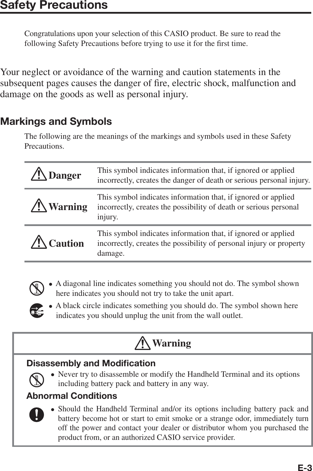 E-3Safety PrecautionsCongratulations upon your selection of this CASIO product. Be sure to read the following Safety Precautions before trying to use it for the ¿ rst time. Your neglect or avoidance of the warning and caution statements in the subsequent pages causes the danger of ¿ re, electric shock, malfunction and damage on the goods as well as personal injury.Markings and SymbolsThe following are the meanings of the markings and symbols used in these Safety Precautions. Danger This symbol indicates information that, if ignored or applied incorrectly, creates the danger of death or serious personal injury. Warning This symbol indicates information that, if ignored or applied incorrectly, creates the possibility of death or serious personal injury. Caution This symbol indicates information that, if ignored or applied incorrectly, creates the possibility of personal injury or property damage.A diagonal line indicates something you should not do. The symbol shown here indicates you should not try to take the unit apart.A black circle indicates something you should do. The symbol shown here indicates you should unplug the unit from the wall outlet. WarningDisassembly and Modiﬁ cationNever try to disassemble or modify the Handheld Terminal and its options including battery pack and battery in any way.Abnormal ConditionsShould the Handheld Terminal and/or its options including battery pack and battery become hot or start to emit smoke or a strange odor, immediately turn off the power and contact your dealer or distributor whom you purchased the product from, or an authorized CASIO service provider.••••