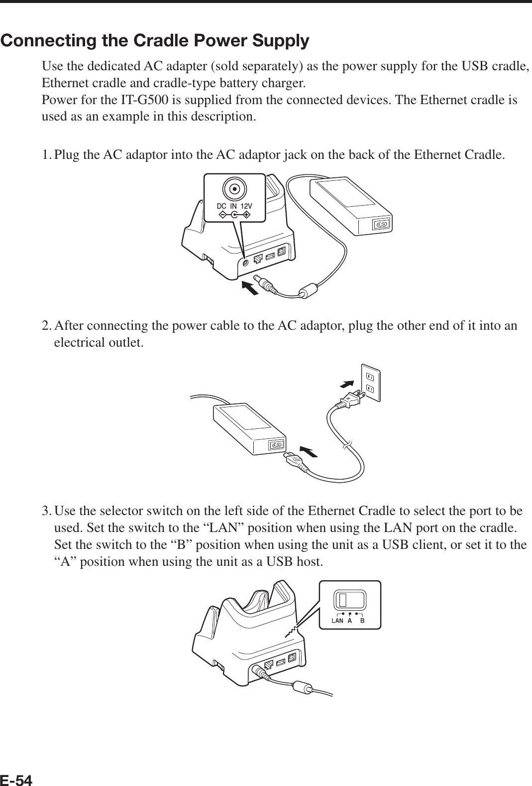 E-54Connecting the Cradle Power SupplyUse the dedicated AC adapter (sold separately) as the power supply for the USB cradle, Ethernet cradle and cradle-type battery charger.Power for the IT-G500 is supplied from the connected devices. The Ethernet cradle is used as an example in this description.1. Plug the AC adaptor into the AC adaptor jack on the back of the Ethernet Cradle.DC  IN  12V2. After connecting the power cable to the AC adaptor, plug the other end of it into an electrical outlet.3. Use the selector switch on the left side of the Ethernet Cradle to select the port to be used. Set the switch to the “LAN” position when using the LAN port on the cradle. Set the switch to the “B” position when using the unit as a USB client, or set it to the “A” position when using the unit as a USB host.