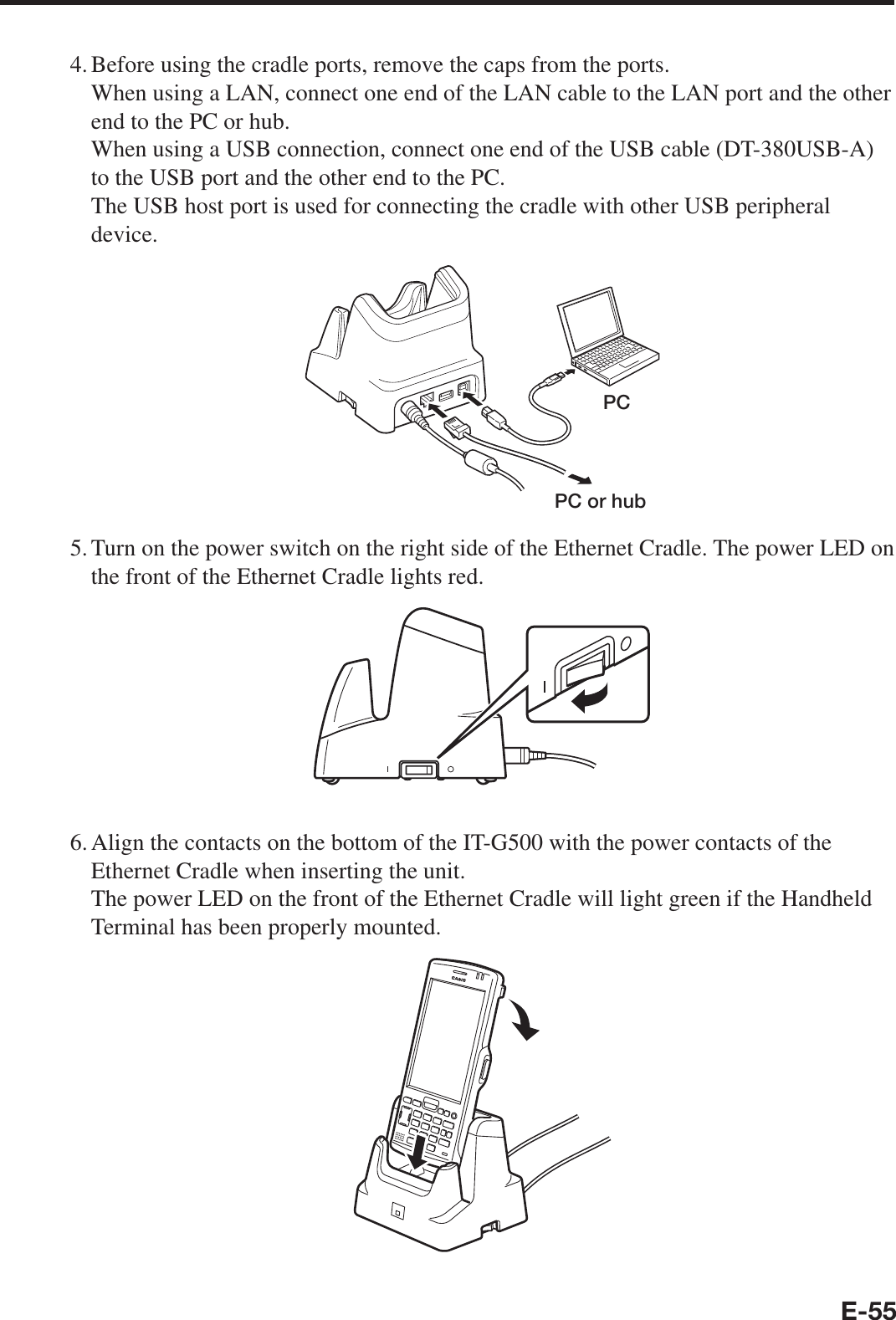 E-554. Before using the cradle ports, remove the caps from the ports.When using a LAN, connect one end of the LAN cable to the LAN port and the other end to the PC or hub.When using a USB connection, connect one end of the USB cable (DT-380USB-A) to the USB port and the other end to the PC.The USB host port is used for connecting the cradle with other USB peripheral device.PCPC or hub5. Turn on the power switch on the right side of the Ethernet Cradle. The power LED on the front of the Ethernet Cradle lights red.6. Align the contacts on the bottom of the IT-G500 with the power contacts of the Ethernet Cradle when inserting the unit.The power LED on the front of the Ethernet Cradle will light green if the Handheld Terminal has been properly mounted.